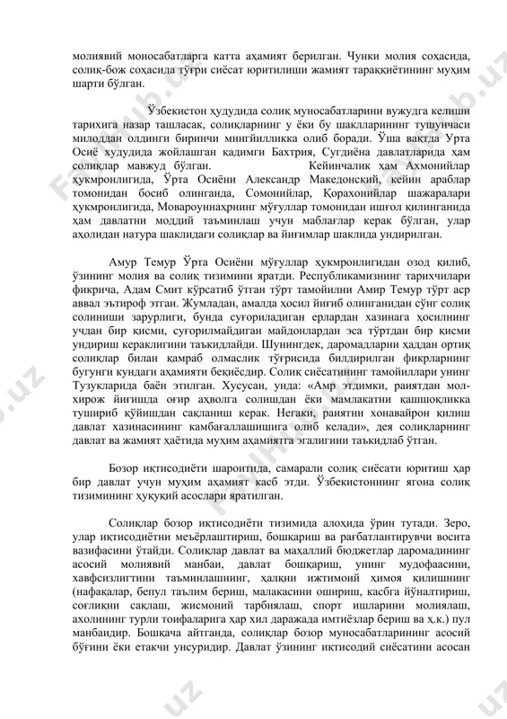 зининг молия ва солиқ тизимини яратди. республикамизнинг тарихчилари фикрича, адам смит кўрсатиб ўтган тўрт тамойилни амир темур тўрт аср аввал эътироф этган. жумладан, амалда ҳосил йиғиб олинганидан сўнг солиқ солиниши зарурлиги, бунда суғориладиган ерлардан хазинага ҳосилнинг учдан бир қисми, суғорилмайдиган майдонлардан эса тўртдан бир қисми ундириш кераклигини таъкидлайди. шунингдек, даромадларни ҳаддан ортиқ солиқлар билан қамраб олмаслик тўғрисида билдирилган фикрларнинг бугунги кундаги аҳамияти беқиёсдир. солиқ сиёсатининг тамойиллари унинг тузукларида баён этилган. хусусан, унда: «амр этдимки, раиятдан мол-хирож йиғишда оғир аҳволга солишдан ёки мамлакатни қашшоқликка тушириб қўйишдан сақланиш керак. негаки, раиятни хонавайрон қилиш давлат хазинасининг камбағаллашишига олиб келади», дея солиқларнинг давлат ва жамият ҳаётида муҳим аҳамиятга эгалигини таъкидлаб ўтган. бозор иқтисодиёти шароитида, самарали солиқ сиёсати юритиш ҳар бир давлат учун муҳим аҳамият касб этди. ўзбекистоннинг ягона солиқ тизимининг ҳуқуқий асослари яратилган. солиқлар бозор иқтисодиёти тизимида алоҳида ўрин тутади. зеро, улар иқтисодиётни меъёрлаштириш, бошқариш ва рағбатлантирувчи восита вазифасини ўтайди. солиқлар давлат ва маҳаллий …