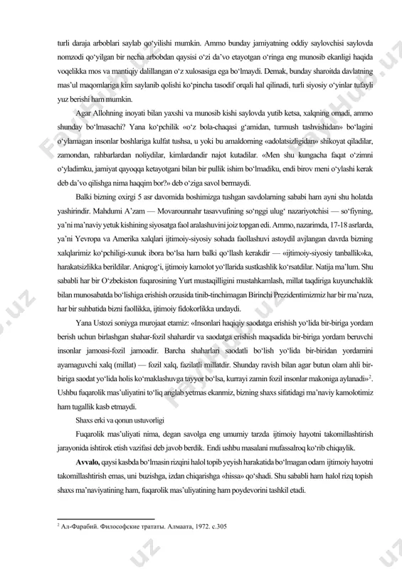 ni tezlashtirishga xizmat qiladi. ko‘pchilik insonlar ongli umrining o‘ndan to‘qqizi rizqi ro‘z harakati, oila parvarishi bilan o‘tadi. ammo insonning bu yorug‘ dunyodagi vazifalari faqat shundan iborat desak, yetarli bo‘lmas. buyuk ajdodimiz abu nasr forobiy «fozil shahar ahlining qarashlari» kitobining 26-bobida yozadi: «o‘z tabiatiga ko‘ra har bir inson shunday tuzilganki, u o‘z mavjudligini ta’minlash va komil martabaga erishish uchun juda ko‘p narsalarga ehtiyoji bor. bu narsalarni uning bir o‘zi hosil qila olmaydi va ularga erishish uchun muayyan bir kishilik jamoasiga ehtiyoj sezadi. bu jamoaning har bir a’zosi o‘ziga va o‘zgalarga zarur bo‘lgan biror-bir mahsulot, ashyo yoki xizmatni ta’minlaydi va natijada har bir kishining ehtiyojlari to‘liq qondirilish imkoni paydo bo‘ladi"[footnoteref:1]. shu ma’noda bunday jamoaning har bir a’zosi bir-biriga nisbatan burchlidir. agar bunday jamoada har bir inson haq oldidagi mas’uliyatini to‘g‘ri anglab, kamolot sari o‘zi intilar ekan, o‘zgalarning ham xuddi shunday intilishiga ko‘makdosh bo‘lishga astoydil urinsa, natijada «fozil shahar» (jamiyat, millat, mamlakat) vujudga …