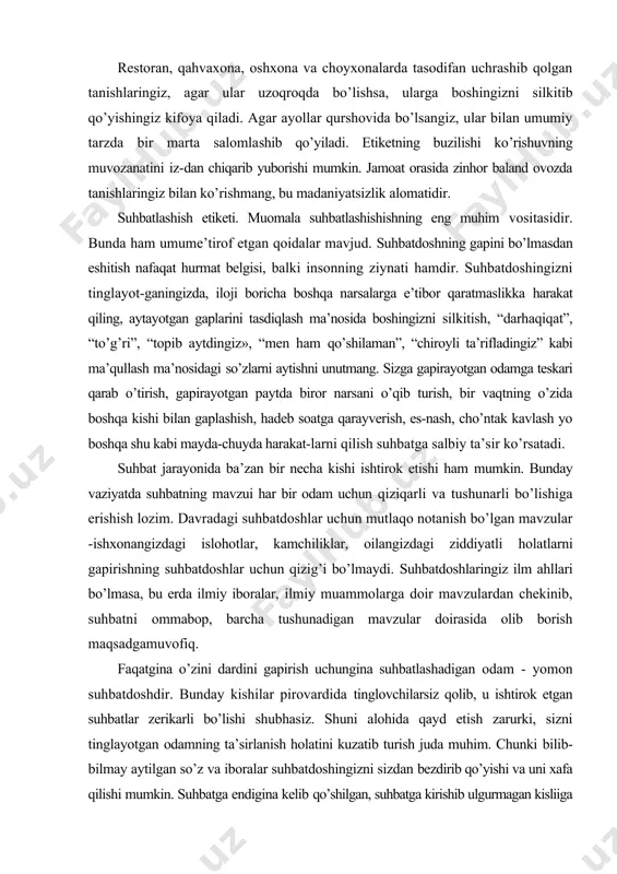ohotlar, kamchiliklar, oilangizdagi ziddiyatli holatlarni gapirishning suhbatdoshlar uchun qizig’i bo’lmaydi. suhbatdoshlaringiz ilm ahllari bo’lmasa, bu erda ilmiy iboralar, ilmiy muammolarga doir mavzulardan chekinib, suhbatni ommabop, barcha tushunadigan mavzular doirasida olib borish maqsadgamuvofiq. faqatgina o’zini dardini gapirish uchungina suhbatlashadigan odam - yomon suhbatdoshdir. bunday kishilar pirovardida tinglovchilarsiz qolib, u ishtirok etgan suhbatlar zerikarli bo’lishi shubhasiz. shuni alohida qayd etish zarurki, sizni tinglayotgan odamning ta’sirlanish holatini kuzatib turish juda muhim. chunki bilib-bilmay aytilgan so’z va iboralar suhbatdoshingizni sizdan bezdirib qo’yishi va uni xafa qilishi mumkin. suhbatga endigina kelib qo’shilgan, suhbatga kirishib ulgurmagan kisliiga suhbat qanday mavzu haqida borayotganligi qisqacha izohlab beringki, bu sizning unga ko’rsatgan yordamingiz bo’ladi. yo’qsa, «qovun tushirib” barchaning oldidaizza bo’lishi mumkin. kim bilan suhbatlashmang, nutq tozaligiga e’tibor bering va g’ayriadabiy til unsurlaridan xoli bo’ling. suhbat davomida iloji boricha, sheva, varvarizm, konselyarizm, professionalm, akademizm, vulgar (qo’pol, haqoratomuz, so’kinishlar) va parazit (anaqa, haligi, hmm, anovi kabi so’zlar) so’zlarni ishlatmaslikka harakat qiling. …