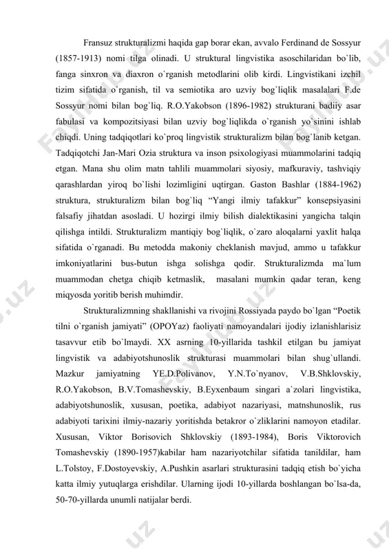 ydo bo`lgan “poetik tilni o`rganish jamiyati” (opoyaz) faoliyati namoyandalari ijodiy izlanishlarisiz tasavvur etib bo`lmaydi. xx asrning 10-yillarida tashkil etilgan bu jamiyat lingvistik va adabiyotshunoslik strukturasi muammolari bilan shug`ullandi. mazkur jamiyatning ye.d.polivanov, y.n.to`nyanov, v.b.shklovskiy, r.o.yakobson, b.v.tomashevskiy, b.eyxenbaum singari a`zolari lingvistika, adabiyotshunoslik, xususan, poetika, adabiyot nazariyasi, matnshunoslik, rus adabiyoti tarixini ilmiy-nazariy yoritishda betakror o`zliklarini namoyon etadilar. xususan, viktor borisovich shklovskiy (1893-1984), boris viktorovich tomashevskiy (1890-1957)kabilar ham nazariyotchilar sifatida tanildilar, ham l.tolstoy, f.dostoyevskiy, a.pushkin asarlari strukturasini tadqiq etish bo`yicha katta ilmiy yutuqlarga erishdilar. ularning ijodi 10-yillarda boshlangan bo`lsa-da, 50-70-yillarda unumli natijalar berdi. strukturalizm xx asrda uchta murakkab bosqichni o`tadi. 10-yillarning o`rtalarida boshlangan strukturalizm boshlang`ich pog`ona bo`ldi. garchi u “boshlang`ich” bo`lsa-da, strukturalizmning tamal toshi o`sha paytda qo`yildi, uning asosiy maqsad-vazifalari belgilandi. muhimi, strukturalizm lingvistika va adabiyotshunoslikdagi mushtarak nuqtalarga diqqatini qaratdi. ayni vaqtda ilk strukturalizm lingvistik va adabiyotshunoslik muammolarini aniq, uzil-kesil ko`rsatib berdi. strukturalizmning ikkinchi pog`onasi xx asrning 60-70-yillariga to`g`ri keldi. fransiyada bu yillar klod …