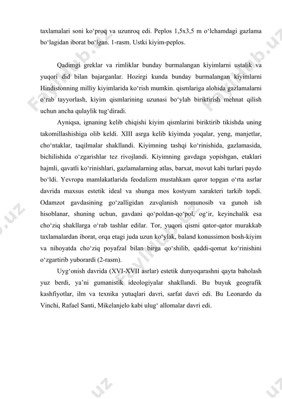 m davri kiyimi erkaklar kiyimi esa sipo va sodda ko‘rinishda bo‘lgan. kashtali ko‘ylak, keng kamzul, triko va kalta shar shakliga o‘xshab ketuvchi pantalonlar kiyilgan (5-rasm). xviii asr (barokko davri) laiga kelib kiyimda xashamatdorlik juda avj oldi. bu davr kiyim shakllarining nazokatliligi, murakkabligi bilan va g‘aroyib jimjimadorligi bilan farq qiladi. kostyumda gavdaning bel qismi, ko‘krak, bo‘ksa ko‘zga tashlanib turadi (6-rasm). kostyum yengil, nozik bo‘lib, boshdan-oyoq gul tikilgan, tyuldan, gazsimon gazlamadan, to‘qima to‘rdan, "ko‘pchitib" qo‘ygandek bezatilgan. ko‘ylak old qismi juda ochiq, yenglari tor, past qismi to‘rlar bilan bezatilgan, ko‘ylakning etak qismi krinolin hisobiga keng turgan. ko‘ylak bezagiga alohida e’tibor berilgan. ustki ko‘ylak ko‘krak qismida bantlar mahkamlangan. bantlar ketma-ketlikda joylashgan, ya’ni avval kattalari, bel tomon esa mayda bantlar mahkamlab qo‘yilgan. bu davr erkaklar ichki kiyimlari kamiza, ustki kiyimi plash esa tabar deb yuritiladi. tabarlarda yon chok bo‘lmagan va bu kiyim juda e’zozlangan. ayollar kiyimi ham ikki qavatli kamiza va kotta qismlardan iborat bo‘lgan. …