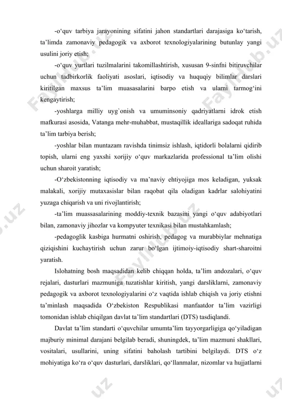 taxasisslar tayyorlash uchun yangi o‘quv yurtlarini tashkil etish; -o‘quv tarbiya jarayonining sifatini jahon standartlari darajasiga ko‘tarish, ta’limda zamonaviy pedagogik va axborot texnologiyalarining butunlay yangi usulini joriy etish; -o‘quv yurtlari tuzilmalarini takomillashtirish, xususan 9-sinfni bitiruvchilar uchun tadbirkorlik faoliyati asoslari, iqtisodiy va huquqiy bilimlar darslari kiritilgan maxsus ta’lim muasasalarini barpo etish va ularni tarmog‘ini kengaytirish; -yoshlarga milliy uyg`onish va umuminsoniy qadriyatlarni idrok etish mafkurasi asosida, vatanga mehr-muhabbat, mustaqillik ideallariga sadoqat ruhida ta’lim tarbiya berish; -yoshlar bilan muntazam ravishda tinimsiz ishlash, iqtidorli bolalarni qidirib topish, ularni eng yaxshi xorijiy o‘quv markazlarida professional ta’lim olishi uchun sharoit yaratish; -o‘zbekistonning iqtisodiy va ma’naviy ehtiyojiga mos keladigan, yuksak malakali, xorijiy mutaxasislar bilan raqobat qila oladigan kadrlar salohiyatini yuzaga chiqarish va uni rivojlantirish; -ta’lim muassasalarining moddiy-texnik bazasini yangi o‘quv adabiyotlari bilan, zamonaviy jihozlar va kompyuter texnikasi bilan mustahkamlash; -pedagoglik kasbiga hurmatni oshirish, pedagog va murabbiylar mehnatiga qiziqishini kuchaytirish uchun zarur bo‘lgan ijtimoiy-iqtisodiy shart-sharoitni yaratish. islohatning bosh maqsadidan …
