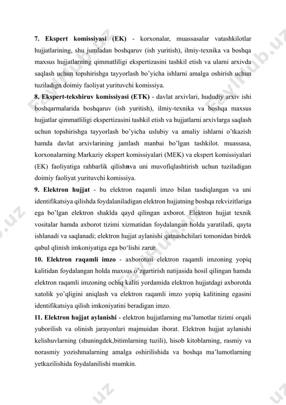 tron hujjatlarning ma’lumotlar tizimi orqali yuborilish va olinish jarayonlari majmuidan iborat. elektron hujjat aylanishi kelishuvlarning (shuningdek,bitimlarning tuzili), hisob kitoblarning, rasmiy va norasmiy yozishmalarning amalga oshirilishida va boshqa ma’lumotlarning yetkazilishida foydalanilishi mumkin. 12. elektron arxiv - arxiv maqomiga ega bo’lgan, tashkilot elektron hujjatlarini jamlovchi, hisobga oluvchi, saqlovchi va foydalanishni oshiruvchi tashkilotning tarkibiy boʻlimi. 13. elektron muhit -fizik qonunlarga asoslangan hamda axborot texnologiyalarida ma’lumotlarni qayta ishlash, saqlash va uzatishda foydalaniluvchi texnik jihozlar . 14. fond katalogi - fondlar varaqalaridan iborat bo’lgan hamda arxiv hujjatlari maf tarkibiga kiritilgan arxiv fondlarining hajmi va tarkibi to’g’risidagi ma’lumotlarning markazlashtirilgan hisobini yuritish uchun moʻljallangan katalog. 15. foydalanuvchi - arxiv hujjatlaridan zarur ma’lumotlarni olish va ulardan foydalanish uchun arxivga murojaat etuvchi yuridik yoki jismoniy shaxs. 16. shaxsiy tarkib bo’yicha hujjatlar- xodimning ish beruvchi bilan mehnatga oid munosabatlarini aks ettiruvchi arxiv hujjatlari. 17. shtat jadvali -muassasa, tashkilot, korxona xodimlari va ularning vazifalari, lavozimlari hamda maoshlarini ko’rsatuvchi rasmiy hujjat. 18. …