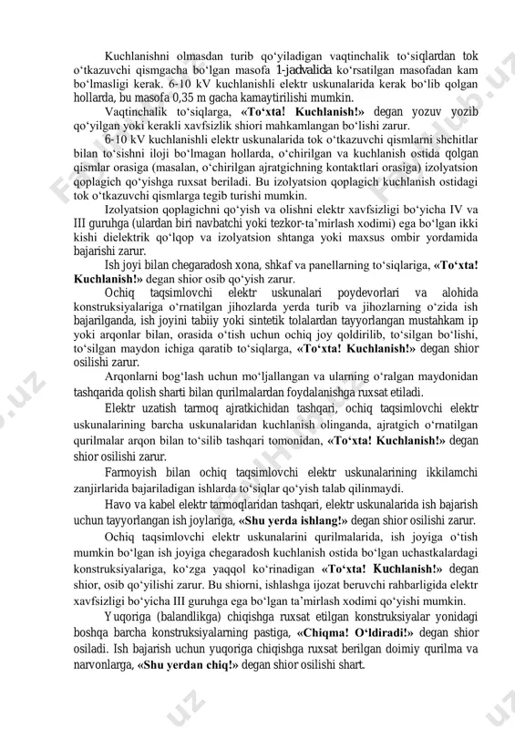 ish joyiga yaqin va unga tegib ketish ehtimoli bo‘lgan tok o‘tkazuvchi qismlardan kuchlanish olib tashlanishi yoki ularni to‘siqlar bilan to‘sib qo‘yilishi zarur. 1000 v kuchlanishgacha bo‘lgan, ko‘z bilan ko‘rib bo‘lmaydigan kontaktlari yopiq kommutatsion apparatlarni (tortib chiqarilmaydigan turdagi avtomatlar, paketli o‘chirgichlar, yopiq 0,4 kv ayirgichlar va hokazolar) o‘chirilgan holatini, apparatlardan chiqqan qisqichlarida yoki uskunaga chiqib boradigan shinalar, simlarda yoki ushbu apparatlar orqali ulanadigan uskunaning qisqichlarida kuchlanishni bor-yo‘qligini tekshirish yo‘li bilan aniqlash zarur. 2. elektr uskunalarni o‘chirish vaqtida xavfsizlik shiorlarini osish va ish joyini to‘sish tartibi yoqilishi bilan, ish joyiga kuchlanish berilishi mumkin bo‘lgan ajratgich, uzgich va quvvat o‘chirgichlarini yuritmalari, uzoqdan boshqaruvchi knopkalar va kalitlar, 1000 v kuchlanishgacha bo‘lgan kommutatsion apparatlar (avtomatik uzgich, ayirgich va hokazo) ga, «ulamang! odamlar ishlamoqda!» degan shior osib qo‘yilishi zarur. 1000 v kuchlanishgacha bo‘lgan avtomatik uzgich, ayirgich (rubilnik) va ajratgichi bo‘lmagan ulamalarda, shiorlar saqlagichlar olib qo‘yilgan joylar-da osiladi. shiorlar, izolyatsion tezkor shtangalar bilan boshqariladigan ajratgichlarda to‘siqlarga, bir …