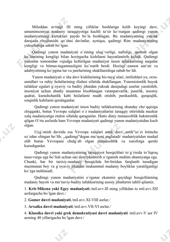 ing taraqqiyot bosqichlari to`g`risida to`liqroq tasavvurga ega bo`lish uchun uni davriylashtirib o`rganish muhim ahamiyatga ega. chunki, har bir tarixiy-madaniy bosqichda bir-biridan farqlanib turadigan mazmunan boy va g`oyaviy jihatdan mukammal madaniy boyliklar yaratilganligi ko`zga tashlanadi. qadimgi yunon madaniyatini o`rganar ekanmiz quyidagi bosqichlarning madaniy hayoti va ma‘naviy-badiiy tafakkurining asosiy jihatlarini tahlil qilamiz. 1. krit-mikena yoki egey madaniyati./mil.avv.ill ming yillikdan to mil.avv.xii asrlargacha bo`lgan davr./ 2. gomer davri madaniyati./mil.avv.xi-viii asrlar./ 3. arxaika davri madaniyati./mil.avv.vii-vi asrlar./ 4. klassika davri yoki grek demokratiyasi davri madaniyati /mil.avv-v asr iv asrning 40 yillarigacha bo`lgan davr./ albatta bu davrlar madaniyatining o`ziga xos jihatlari, rivojlanish qonuniyatlari mavjud bo`lib, umumjaxon, ayniqsa, yevropa madaniy taraqqiyotida muhim rol o`ynaydi. yuqoridagicha, davriylashtirish shuni ko`rsatadiki, qadimgi yunon madaniyati uzoq davrlarni bosib o`tib rivojlangan va insoniyat madaniyatining umumboyligiga aylangan. qadimgi yunonlar o`zlaridan keyingi avlodlarga shunday madaniy meros qoldirganlarki, bu madaniy boylikpar minglab yillar o`tsa-da, o`z jozibasini, nafisligi-yu, nafosatini hanuzgacha yo`qotmagan va ko`rgan kishini beixtiyor hayratlantiradi. …