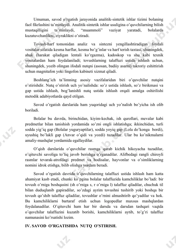 nganda uning tovush tarkibiga diqqat jalb etiladi, bu esa analizdir. umuman, savod o’rgatish jarayonida analitik-sintetik ishlar tizimi bolaning faol fikrlashini ta’minlaydi. analitik-sintetik ishlar usuligina o’quvchilarning bilish mustaqilligini ta’minlaydi, “muammoli” vaziyat yaratadi, bolalarda kuzatuvchanlikni, ziyraklikni o’stiradi. tovush-harf tomonidan analiz va sintezni yengillashtiradigan foydali vositalar sifatida kesma harflar, kesma bo’g’inlar va harf terish taxtasi, shuningdek, abak (harakat qiladigan lentali ko’rgazma), kadoskop va shu kabi texnik vositalardan ham foydalaniladi; tovushlarning talaffuzi ustida ishlash uchun, shuningdek, yozib olingan ifodali nutqni (asosan, badiiy asarni) takroriy eshittirish uchun magnitafon yoki lingofon kabineti xizmat qiladi. boshlang’ich ta’limning asosiy vazifalaridan biri o’quvchilar nutqini o’stirishdir. nutq o’stirish uch yo’nalishda: so’z ustida ishlash, so’z birikmasi va gap ustida ishlash, bog’lanishli nutq ustida ishlash orqali amalga oshirilishi metodik adabiyotlarda qayd etilgan. savod o’rgatish darslarida ham yuqoridagi uch yo’nalish bo’yicha ish olib boriladi. bolalar bu davrda, birinchidan, kiyim-kechak, ish qurollari, mevalar kabi predmetlar bilan tanishish yordamida so’zni ongli ishlatishga; ikkinchidan, turli sodda …