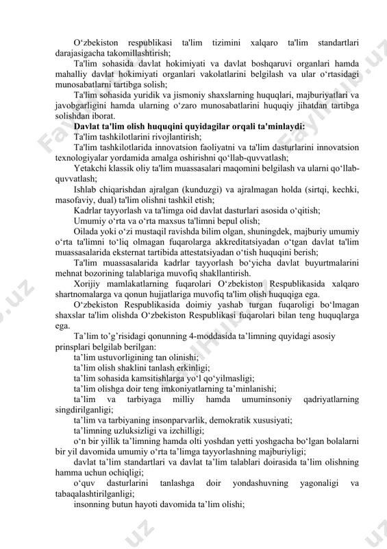 an o‘tish huquqini berish; ta'lim muassasalarida kadrlar tayyorlash bo‘yicha davlat buyurtmalarini mehnat bozorining talablariga muvofiq shakllantirish. xorijiy mamlakatlarning fuqarolari o‘zbekiston respublikasida xalqaro shartnomalarga va qonun hujjatlariga muvofiq ta'lim olish huquqiga ega. o‘zbekiston respublikasida doimiy yashab turgan fuqaroligi bo‘lmagan shaxslar ta'lim olishda o‘zbekiston respublikasi fuqarolari bilan teng huquqlarga ega. ta’lim to’g’risidagi qonunning 4-moddasida ta’limning quyidagi asosiy prinsplari belgilab berilgan: ta’lim ustuvorligining tan olinishi; ta’lim olish shaklini tanlash erkinligi; ta’lim sohasida kamsitishlarga yo‘l qo‘yilmasligi; ta’lim olishga doir teng imkoniyatlarning ta’minlanishi; ta’lim va tarbiyaga milliy hamda umuminsoniy qadriyatlarning singdirilganligi; ta’lim va tarbiyaning insonparvarlik, demokratik xususiyati; ta’limning uzluksizligi va izchilligi; o‘n bir yillik ta’limning hamda olti yoshdan yetti yoshgacha bo‘lgan bolalarni bir yil davomida umumiy o‘rta ta’limga tayyorlashning majburiyligi; davlat ta’lim standartlari va davlat ta’lim talablari doirasida ta’lim olishning hamma uchun ochiqligi; o‘quv dasturlarini tanlashga doir yondashuvning yagonaligi va tabaqalashtirilganligi; insonning butun hayoti davomida ta’lim olishi; jamiyatda pedagoglarni ijtimoiy himoya qilishning kafolatlanganligi; ta’lim tizimining …