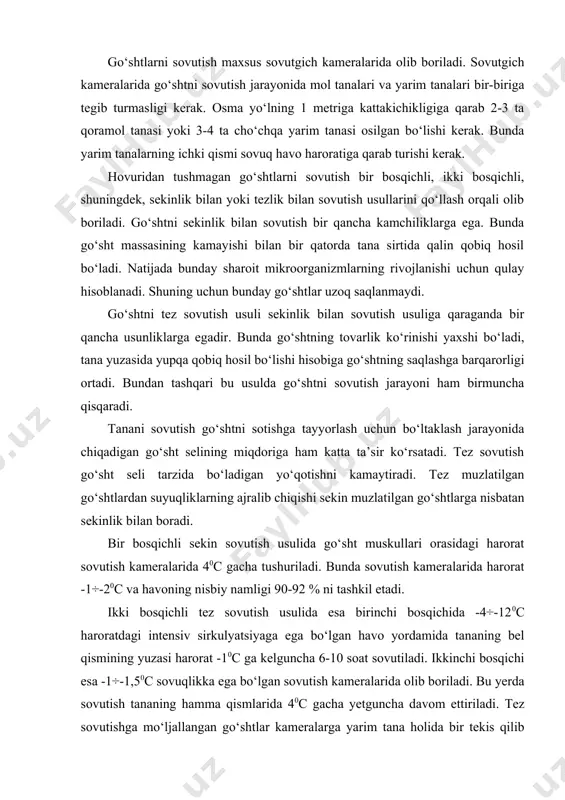ning yuzasi harorat -10с ga kelguncha 6-10 soat sovutiladi. ikkinchi bosqichi esa -1÷-1,50с sovuqlikka ega bo‘lgan sovutish kameralarida olib boriladi. bu yerda sovutish tananing hamma qismlarida 40с gacha yetguncha davom ettiriladi. tez sovutishga mo‘ljallangan go‘shtlar kameralarga yarim tana holida bir tekis qilib ilgaklarga ilinadi. bunda kameraga keragidan ortiq go‘sht joylanmasligi kerak. sovutish jarayonida yarim tana yuzasining muzlamasligiga ham alohida e’tibor berilishi kerak. sovutilgan yarim tanalar ilgaklarga osilgan holatda yoki bo‘laklarga bo‘linib o‘ralgan holda –10с da saqlanadi. tadqiqotlar shundan dalolat beradiki, tez sovutish usuli bilan sovutilgan yarim tanalar bo‘laklanib, yashiklarga vakuum-o‘ralib saqlansa, ularning saqlanish muddati o‘ralmaganlariga qaraganda qariyb ikki marta uzayar ekan. sovutilgan go‘shtlarni saqlash jarayonida go‘shtda fizikaviy, kimyoviy va biokimyoviy o‘zgarishlar ro‘y beradi. go‘shtda fizikoviy o‘zgarishlar ularning konsistensiyasining, rangining va massasining o‘zgarishini keltirib chiqaradi. go‘sht konsistensiyasining o‘zgarishi go‘shtning qotishi va yetilish jarayonining boshlanishida ro‘y beradigan jarayonlar bilan bog‘liq bo‘ladi. bunda go‘sht yuzasining kamroq darajada qorayishi esa uning qurishi va shu …