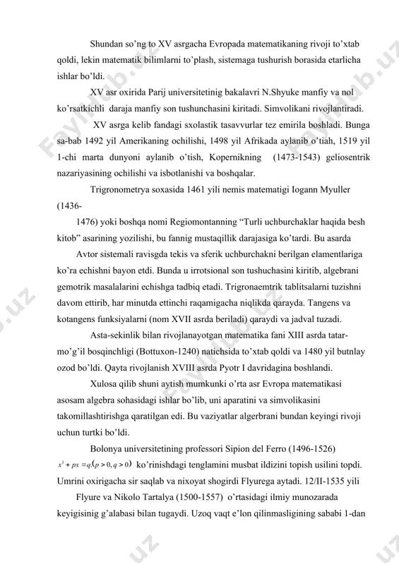 oshlandi. xulosa qilib shuni aytish mumkunki o’rta asr evropa matematikasi asosam algebra sohasidagi ishlar bo’lib, uni aparatini va simvolikasini takomillashtirishga qaratilgan edi. bu vaziyatlar algerbrani bundan keyingi rivoji uchun turtki bo’ldi. bolonya universitetining professori sipion del ferro (1496-1526) ko’rinishdagi tenglamini musbat ildizini topish usilini topdi. umrini oxirigacha sir saqlab va nixoyat shogirdi flyurega aytadi. 12/ii-1535 yili flyure va nikolo tartalya (1500-1557) o’rtasidagi ilmiy munozarada keyigisinig g’alabasi bilan tugaydi. uzoq vaqt e’lon qilinmasligining sababi 1-dan raqobatchilik bo’lsa, 2-dan echish usulining to’liq emasligi, ya’ni mavhum ildizlarning paydo bo’lishi edi. 1539 yildan 3-chi darajali tenglamalar bilan kordano (1501-1576) shug’ulana boshlaydi. u tartalyandan sirini olvolib, kamchiliklarini to’ldirib, 1545 -yili “buyuk san’at yoki algebraning qoidalari haqida” asrarini e’lon qiladi. bu asar 40 bobdan iborat bo’lib, 1,2,3-darajali tenglamalarni echish bilan birga algebraik tenglamalarning umumiy nazaryasi elemantlarini ham o’z ichiga oladi. almashtirish bilan to’liq tenglamani qatnashmagan tenglamaga keltirishni va 4-darajali tenglamlarga tatbiqni qo’llaydi. bu asarda kordano shogirdi …