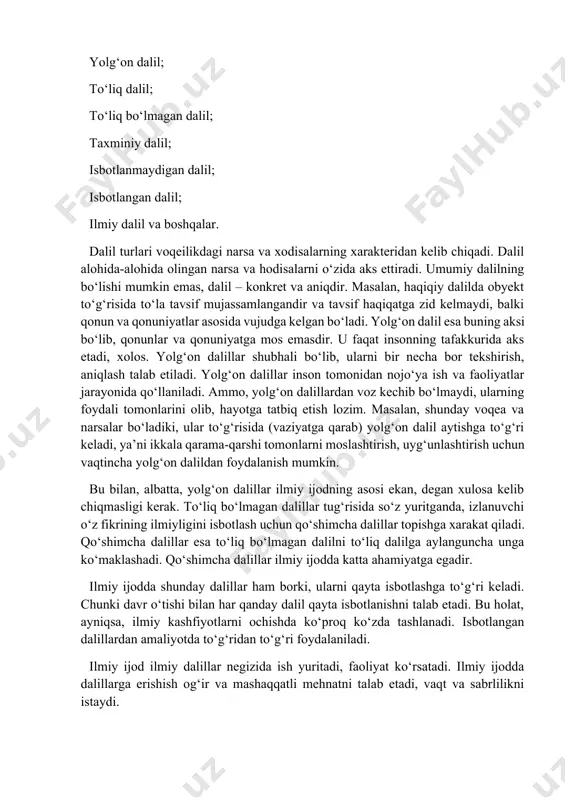 va hokazo. haqiqatlar dalillarning yig‘indisidir. 2. dalil turlari. dalilning quyidagi turlari mavjud: haqiqiy dalil; yolg‘on dalil; to‘liq dalil; to‘liq bo‘lmagan dalil; taxminiy dalil; isbotlanmaydigan dalil; isbotlangan dalil; ilmiy dalil va boshqalar. dalil turlari voqeilikdagi narsa va xodisalarning xarakteridan kelib chiqadi. dalil alohida-alohida olingan narsa va hodisalarni o‘zida aks ettiradi. umumiy dalilning bo‘lishi mumkin emas, dalil – konkret va aniqdir. masalan, haqiqiy dalilda obyekt to‘g‘risida to‘la tavsif mujassamlangandir va tavsif haqiqatga zid kelmaydi, balki qonun va qonuniyatlar asosida vujudga kelgan bo‘ladi. yolg‘on dalil esa buning aksi bo‘lib, qonunlar va qonuniyatga mos emasdir. u faqat insonning tafakkurida aks etadi, xolos. yolg‘on dalillar shubhali bo‘lib, ularni bir necha bor tekshirish, aniqlash talab etiladi. yolg‘on dalillar inson tomonidan nojo‘ya ish va faoliyatlar jarayonida qo‘llaniladi. ammo, yolg‘on dalillardan voz kechib bo‘lmaydi, ularning foydali tomonlarini olib, hayotga tatbiq etish lozim. masalan, shunday voqea va narsalar bo‘ladiki, ular to‘g‘risida (vaziyatga qarab) yolg‘on dalil aytishga to‘g‘ri keladi, ya’ni …
