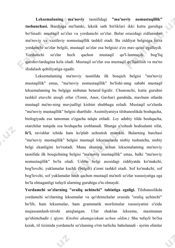 egaligi. tilshunoslikda yordamchi so'zlarning leksemalar va qo'shimchalar orasida "oraliq uchinchi" bo'lib, ham leksemalar, ham grammatik morfemalar xususiyatini o'zida mujassamlash-tirishi aniqlangan. ular shaklan leksema, mazmunan qo'shimchadir ( qiyos: kitobni akamga/akam uchun oldim.) shu tufayli bo'lsa kerak, til tizimida yordamchi so'zlaming o'rm turlicha baholanadi - ayrim olimlar ulami qo'shimchalarga, ayrimlari nutq bo'lakchalariga, ba'zilarini yordamchi so'zlarga nisbat beradilar. yordamchi so'zlaming so'zmi, qo'shimchami yoki mustaqil so'zlaming yordamchi so'zlar bilan bog'lanishi so'z birikmasimi ekanligi hanuzgacha munozara mavzui bo'lib qolmoqda. chunki yordamchi so'zlar guruhi ichida shunday birliklar borki, ular ham "ma'noviy mustaqillik", ham "ma'noviy nomustaqillik" xususiya-tiga ega (ot+ko'makchilar, yordamchi va ko'makchi fe'llar). chunonchi, "tortib" mustaqil so'z sifatida ravishdosh kabi qo'lla-niladi: baliq qarmoqni bir tortib, qochib ketdi. shu so'z farhod tog 'idan tortib shirin yayloviga qadar sirdaiyo bo 'ylab tizilib ketgan etmish ming xalq bn sovuqlarni pisand qilmaydi (oyd.) gapida yordamchi so'z vazifasida kelgan. tortib mustaqil va yordamchi ma'nolarga ega bo'lishiga qaramay, mustaqil lekse​malar tipiga kiradi. uchun, …