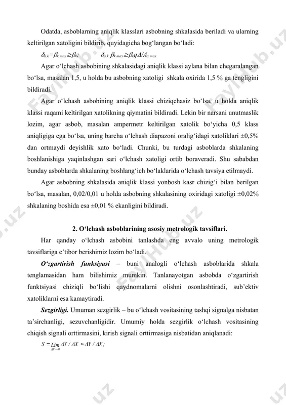 (/ах max agar o‘lchash asbobining shkalasidagi aniqlik klassi aylana bilan chegaralangan bo‘lsa, masalan 1,5, u holda bu asbobning xatoligi shkala oxirida 1,5 % ga tengligini bildiradi. agar o‘lchash asbobining aniqlik klassi chiziqchasiz bo‘lsa, u holda aniqlik klassi raqami keltirilgan xatolikning qiymatini bildiradi. lekin bir narsani unutmaslik lozim, agar asbob, masalan ampermetr keltirilgan xatolik bo‘yicha 0,5 klass aniqligiga ega bo‘lsa, uning barcha o‘lchash diapazoni oralig‘idagi xatoliklari ±0,5% dan ortmaydi deyishlik xato bo‘ladi. chunki, bu turdagi asboblarda shkalaning boshlanishiga yaqinlashgan sari o‘lchash xatoligi ortib boraveradi. shu sababdan bunday asboblarda shkalaning boshlang‘ich bo‘laklarida o‘lchash tavsiya etilmaydi. agar asbobning shkalasida aniqlik klassi yonbosh kasr chizig‘i bilan berilgan bo‘lsa, masalan, 0,02/0,01 u holda asbobning shkalasining oxiridagi xatoligi ±0,02% shkalaning boshida esa ±0,01 % ekanligini bildiradi. 2. o‘lchash asboblarining asosiy metrologik tavsiflari. har qanday o‘lchash asbobini tanlashda eng avvalo uning metrologik tavsiflariga e’tibor berishimiz lozim bo‘ladi. o‘zgartirish funksiyasi – buni analogli o‘lchash asboblarida shkala tenglamasidan ham …
