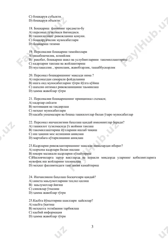 кли миқдорда уларнинг қобилиятларига мувофиқ иш жойларини таъминлаш d) меҳнат фаолиятидаги тангликни камайтириш 24. ишчанликни баҳолаш босқичлари қандай? a) анкета маьлумотларини таҳлил қилиш b) маьлумотлар йиғиш c) синовлар ўтказиш d) ҳамма жавоблар тўғри 25.касбга йўналтириш шакллари қайсилар? a) касбга ўқитиш b) меҳнатга эхтиёжини тарбиялаш c) касбий информация d) ҳамма жавоблар тўғри 26. персоналга бўлган талабни ривожлантириш босқичлари қандай? a) информацион b) режа дастурини ишлаб чиқиш c) қарор қабул қилиш d) ҳамма жавоблар тўғри 27. мехнатга бўлган асосий ҳаракатлар қайсилар? a) турар жойга хақ тўлаш b) меҳнатга хақ тўлаш c) нафақалар d) тиббий хизмат 28. номзодларни танлаш босқичи қайсилар? a) бирламчи танлов b) сухбатлашиш c) номзод ҳақида маълумотлар тўплаш d) ҳамма жавоблар тўғри 29. адаптация аспектлари бу a) руҳий физиологик b) ижтимоий рухий c) касбий d) ташкилий 30. адаптацияни бошқариш механизми-бу a) семинарлар b) якка тартибдаги суҳбатлар c) қисқа муддатли курслар d) махсус курслар 31.персоналдан фойдаланишнинг ассосий тамойиллари a) бир маромда …
