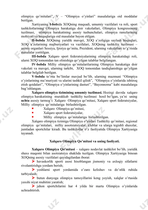 zm ruhida tarbiyalash, butun jahon davlatlari va qit’alar o’rtasida do’stlik munosobatlarini rivojlantirishdan iborat. olimpiya xartiyasi xoqning i kongressida (1894) tasdiqlangan. xartiyada xoqning maqsadi va vazifalari, olimpiya o’yinlarining tartib-qoidalari va ular bilan bog’liq tashkiliy masalalar ifoda etilgan. xartiya mazmuni beshta bobdan iborat bo’lib, i – “olimpiya harakati”, ii– “xalqaro olimpiya qo’mitasi”, iii – xalqaro sport federatsiyalari”, iv– “milliy olimpiya qo’mitalari”, v – “olimpiya o’yinlari” masalalariga oid moddalar berilgan. xartiyaning i-bobida xoqning maqsadi, umumiy vazifalari va roli, sport tashkilotlarining olimpiya harakatiga doir vakolatlari, olimpiya kongressining tuzilmasi, olimpiya harakatining asosiy tushunchalari, olimpiya ramzlarining mohiyati va huquqlariga oid masalalar bayon etilgan. ii-bobda xoqning yuridik mavqei, xoq a’zoligiga saylash huquqlari, xoq a’zolarining majburiyatlari va vazifalari, xoqning tashkiliy tuzilmasi – asosiy organlari sessiya, ijroiya qo’mita, prezident, ularning vakolatlari to’g’risida masalalar yoritilgan. iii-bobda xalqaro sport federatsiyalarining olimpiya harakatidagi roli, ularni xoq tomonidan tan olinishiga qo’yilgan talablar belgilangan. iv-bobda milliy olimpiya qo’mitalarilarining olimpiya harakatiga doir vakolati va mavqei, …
