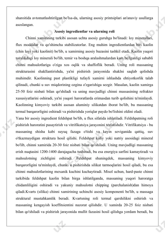saning shisha kabi suyuq fazaga o'tishi va keyin soviganida qattiq, suv o'tkazmaydigan struktura hosil qilishi. feldshpat kaliy yoki natriy asosidagi mineral bo'lib, chinni xamirida 20-30 foiz nisbati bilan qo'shiladi. uning mavjudligi massaning erish nuqtasini 1200-1400 darajagacha tushiradi, bu esa energiya sarfini kamaytiradi va mahsulotning zichligini oshiradi. feldshpat shuningdek, massaning kimyoviy barqarorligini ta'minlaydi, chunki u pishirishda silikat tarmoqlarini hosil qiladi, bu esa chinni mahsulotlarining mexanik kuchini kuchaytiradi. misol uchun, hard-paste chinni tarkibida feldshpat kaolin bilan birga ishlatilganda, massaning yuqori haroratga chidamliligini oshiradi va yakuniy mahsulotni chipping (parchalanish)dan himoya qiladi.kvarts (silika) chinni xamirining uchinchi asosiy komponenti bo'lib, u massaga struktural mustahkamlik beradi. kvartsning roli termal qarshilikni oshirish va massaning kengayish koeffitsientini nazorat qilishdir. u xamirda 20-25 foiz nisbati bilan qo'shiladi va pishirish jarayonida mullit fazasini hosil qilishga yordam beradi, bu esa chinni mahsulotlarining kuchini va issiqlikka chidamliligini oshiradi. kvartsning mavjudligi massaning qattiqligini ta'minlaydi, chunki u pishirishda erimaydi va skelet strukturasini saqlab qoladi. …