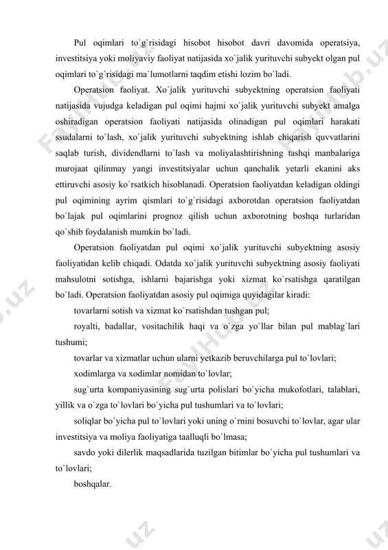 ishga, ishlarni bajarishga yoki xizmat ko`rsatishga qaratilgan bo`ladi. operatsion faoliyatdan asosiy pul oqimiga quyidagilar kiradi: tovarlarni sotish va xizmat ko`rsatishdan tushgan pul; royalti, badallar, vositachilik haqi va o`zga yo`llar bilan pul mablag`lari tushumi; tovarlar va xizmatlar uchun ularni yetkazib beruvchilarga pul to`lovlari; xodimlarga va xodimlar nomidan to`lovlar; sug`urta kompaniyasining sug`urta polislari bo`yicha mukofotlari, talablari, yillik va o`zga to`lovlari bo`yicha pul tushumlari va to`lovlari; soliqlar bo`yicha pul to`lovlari yoki uning o`rnini bosuvchi to`lovlar, agar ular investitsiya va moliya faoliyatiga taalluqli bo`lmasa; savdo yoki dilerlik maqsadlarida tuzilgan bitimlar bo`yicha pul tushumlari va to`lovlari; boshqalar. asosiy vositalar birliklarini sotish kabi ayrim operatsiyalar bo`yicha foyda kelishi va zarar ko`rilishi mumkin, ular sof foyda yoki zarar qatoriga kiritiladi. lekin bunday bitimlar bo`yicha pul oqimi investitsiya faoliyatidan chiqadigan pul oqimlariga kiritiladi. korxona vositachilik yoki savdo maqsadlari uchun qimmatli qog`ozlar yoki ssuda olgan bo`lishi mumkin, bunday holatlarda ular qayta sotish uchun xarid qilingan tovar-moddiy zaxiralarga o`xshash bo`ladi. …