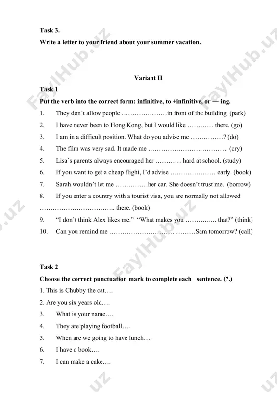 sk 2 choose the correct punctuation mark to complete each sentence. (?.) 1. this is chubby the cat…. 2. are you six years old…. 3. what is your name…. 4. they are playing football…. 5. when are we going to have lunch…. 6. i have a book…. 7. i can make a cake…. 8. how are we getting to school…. 9. the duck is yellow…. 10. why is the police there…. task 3 write a letter of complaint. variant iii task 1 put the verb into the correct form, to …… or ― ing 1. when i am tired, i enjoy …………… television. it is relaxing. (watch) 2. i have decided ……………… for another job. i need a change. (look) 3. let´s get a taxi. i don´t fancy …………………………home. (walk) 4. i am not in a hurry. i don´t mind ……………………………. (wait) 5. tina ran in a marathon last week, …