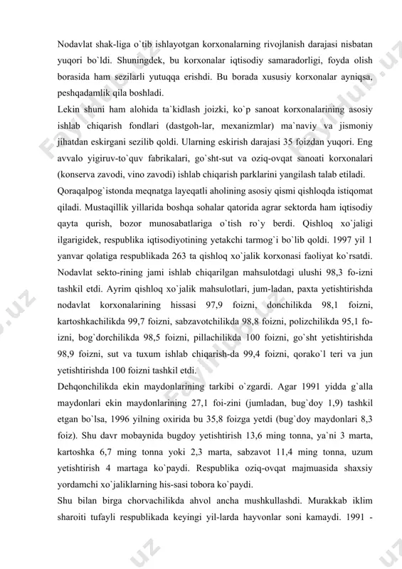 zni, go`sht yetishtirishda 98,9 foizni, sut va tuxum ishlab chiqarish-da 99,4 foizni, qorako`l teri va jun yetishtirishda 100 foizni tashkil etdi. dehqonchilikda ekin maydonlarining tarkibi o`zgardi. agar 1991 yidda g`alla maydonlari ekin maydonlarining 27,1 foi-zini (jumladan, bug`doy 1,9) tashkil etgan bo`lsa, 1996 yilning oxirida bu 35,8 foizga yetdi (bug`doy maydonlari 8,3 foiz). shu davr mobaynida bugdoy yetishtirish 13,6 ming tonna, ya`ni 3 marta, kartoshka 6,7 ming tonna yoki 2,3 marta, sabzavot 11,4 ming tonna, uzum yetishtirish 4 martaga ko`paydi. respublika oziq-ovqat majmuasida shaxsiy yordamchi xo`jaliklarning his-sasi tobora ko`paydi. shu bilan birga chorvachilikda ahvol ancha mushkullashdi. murakkab iklim sharoiti tufayli respublikada keyingi yil-larda hayvonlar soni kamaydi. 1991 - 1996 yillarda xo`jalik-lar, davlat xo`jaliklari, ijara korxonalari, kooperativlarda va boshqa qishloq xo`jalik korxonalarida 22 ming 588 bosh yirik shoxli qoramol, 23 ming 236 cho`chqa, 176 ming 603 bosh qo`y va echkilar yo`qotildi. qoraqallogistonda dehqon fermer xo`jaliklari tashkil etish bo`yicha yetarli tajriba to`plandi. masalan, …