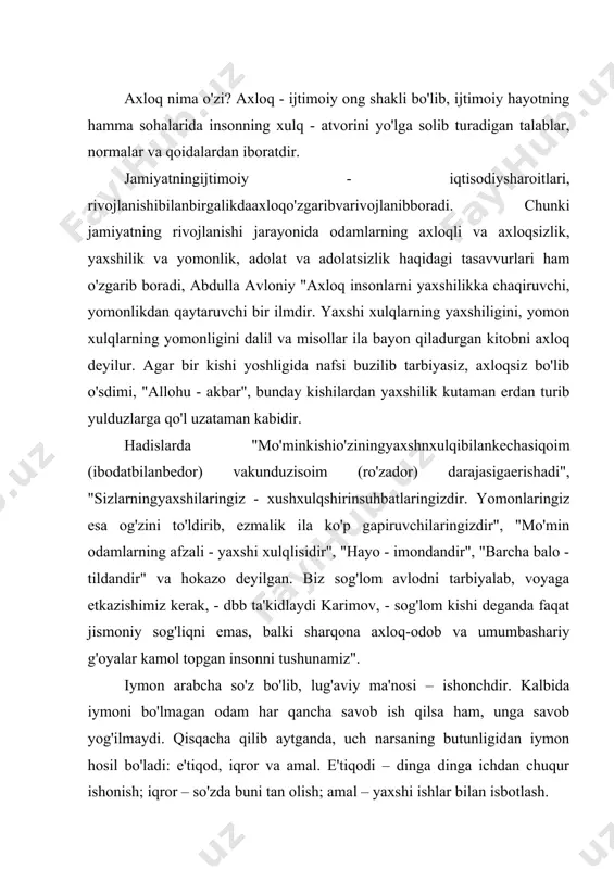 b yog'ilmaydi. qisqacha qilib aytganda, uch narsaning butunligidan iymon hosil bo'ladi: e'tiqod, iqror va amal. e'tiqodi – dinga dinga ichdan chuqur ishonish; iqror – so'zda buni tan olish; amal – yaxshi ishlar bilan isbotlash. a.navoiy "maxbub-ul-qulub" asaridaushbusatrlarnio'qiymiz: "vafosizdaxayoyo'q, xayosizdavafoyo'q. har kimda bu ikki yo'q - iymon yo'q va har kimda iymon yo'q - andan odamiylik qilmak imkoni yo'q". ya'ni iymonsiz - odam emas". e'tiqod – bu o'z fikr va qarashlariga mahkam, sobit qadamlik bilan ishonish va o'zgalarni ham o'zidek hisoblab, ularning lafziga samimiyat bilan ishonishdir. sharm - bu nojo'ya hatti-harakatlardan o'zini tiya olish, uyalish hissi. hadislarning birida aytilishicha, odam, eng avvalo o'zidan uyalishi kerak. nojo'ya qilig'i uchun o'zidan uyalgan odam o'zgaga ham noxo'ya hatti-harakatini pavo ko'rmaydi.hayo – by o'zbekcha uyatdir. "bir ketgan yyat qaytib kelmaydi", "dilda dog' ko'tarib yurgandan ko'ra betning qizargani afzal" deydi xalqimiz. "hayo erkak kishiga nisbatan tabiatan ayol kishida ko'proq bo'ladi". andisha – buoqibatinio'ylabyokiyuz - xotirqilibyuriladiganmulohaza, ehtiyotkorlikhissidir. …