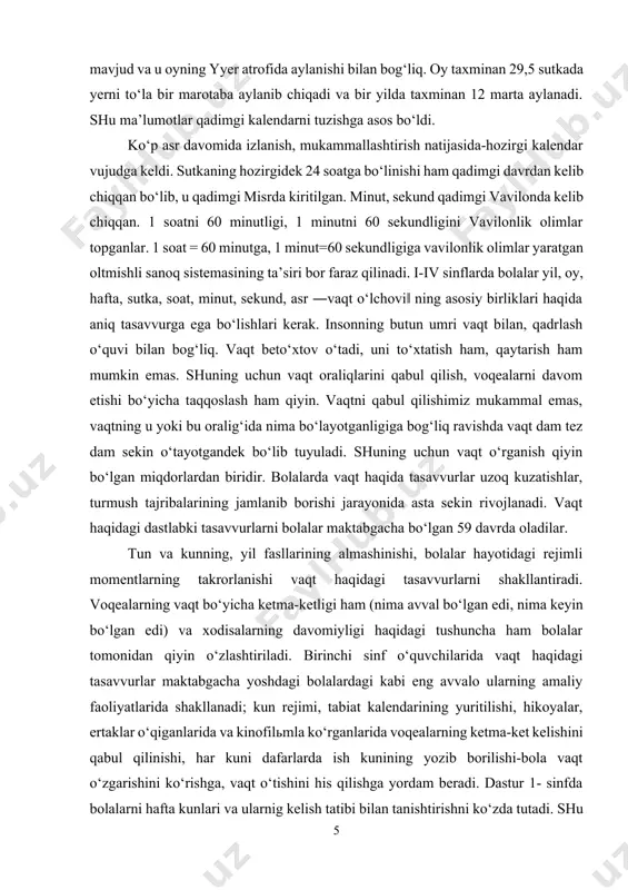 orilishi-bola vaqt o‘zgarishini ko‘rishga, vaqt o‘tishini his qilishga yordam beradi. dastur 1- sinfda bolalarni hafta kunlari va ularnig kelish tatibi bilan tanishtirishni ko‘zda tutadi. shu bilan birga dastur yildagi oylarning nomlarini va ularni kelish tartibini bilib olishlarini, tanish vaqt oraliqlarini taqqoslashni ya’ni nima uzoq davom etadi: darsmi yoki tanaffusmi, o‘quv choragimi yoki kanikulmi, yoshi bir xil, yoshi kichik, yoshi har xil kabi tushunchalarni o‘rgatishni nazarda tutadi. bolalarda yig‘ilgan bunday tasavvurlar ikkinchi sinfda vaqt o‘lchovlarini o‘rganishga zamin bo‘ladi. berilgan mavzuni o‘rganishga bag‘ishlangan birinchi darsda bolalarda yil, oy, hafta haqidagi tasavvurlarni shakllantirishga doir ishlar bajariladi.[footnoteref:2] [2: axmеdov m. va boshq. to`rtinchi sinf matеmatika darsligi. toshkеnt: “o`qituvchi”, 2010 y.] yil, oy, hafta bilan tanishtirishda o‘qituvchi tabel kalendardan foydalanadi. bolalar tabel– kalendar yordamida bir yilda o‘n ikki oy borligi, davomiyligi bir xil bo‘lgan oylarning nomini o‘zlashtiradilar, ajratadilar: aprelь , iyunь, sentyabr, noyabr 30 kundan, qolgan 7 oy 60 esa 31 kundan, oddiy yilning fevrali …