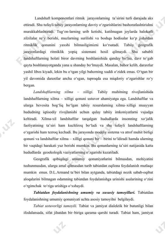 ‘ladi va shu tufayli landshaftlarning o‘zgarishi ham tezroq kechadi. bu jarayonda moddiy sistema va atrof muhit birligi qonuni va landshaftlar xilma – xilligi qonuni bir – birini to‘ldiradi hamda ularning bir vaqtdagi harakati yuz berishi mumkin. bu qonunlarning ta’siri natijasida katta hududlarda geoekologik vaziyatlarning o‘zgarishi kuzatiladi. geografik qobiqdagi umumiy qonuniyatlarini bilmasdan, mohiyatini tushunmasdan, ularga amal qilmasdan turib tabiatdan oqilona foydalanish mutlaqo mumkin emas. d.l.armand ta’biri bilan aytganda, tabiatdagi nozik sabab-oqibat aloqalarini bilmagan odamning tabiatdan foydalanishga urinishi asalarining o‘zini o‘rgimchak to‘riga urishiga o‘xshaydi. tabiatdan foydalanishning umumiy va xususiy tamoyillari. tabiatdan foydalanishning umumiy qonuniyati uchta asosiy tamoyilni belgilaydi. tabiat ustuvorligi tamoyili. tabiat va jamiyat dialektik bir butunligi bilan ifodalansada, sifat jihatdan bir–biriga qarama–qarshi turadi. tabiat ham, jamiyat ham moddiy olamning umumiy ob’yektiv qonunlari ta’siri ostida rivojlansada, ulardan biri tabiat qonunlari, ikkinchisi esa jamiyat qonunlari asosida rivojlanadi. ammo jamiyat barcha paytlarda o‘zining rivojlanishining tabiiy asosi bo‘lmish tabiatning rivojlanish qonunlarini e’tiborga olmog‘i lozim. zero, …
