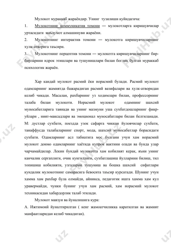 да амалга ошириладиган мураккаб узаро таъсир жараёни). хар бир мулокот турининг уз конун-коидалари , таъсир усуллари ва йул-йуриклари борки, уларни билиш хар бир кишининг, айникса, одамлар билан доимо мулокотда буладиганларнинг бурчидир. энди мулокотнинг хар бир таркибий кисми билан алохида танишиб чикамиз. 1. мулокотнинг коммуникатив томони ― шахслараро ахборотлар, билимлар гоялар, фикрлар алмашинуви. бу жараённинг асосий воситаси ―тил. ( ёзма-огзаки, монологик-диалогик нутк) диологик нуткнинг мазмуни, характери, давомийлиги мулокотга киришган шахсларнинг шахсий карашларига, кизикишларига, бир-бирларига булган муносабатларига,максадларига бевосита боглик булади. укитувчи-укувчи, сиёсий рахбарларнинг, дипломатларнинг,дугоналарнинг сухбати бир-биридан фарк килади.монологик нутк бир кишининг бошка кишига мурожаати― фикрларнинг мантикан тугал булиши, грамматик конун-коидаларга риоя килиш керак. одамларнинг мулокот жараёнида сузлардан ташкари турли хил харакатлардан, киликлардан, холатлардан, кулгу, оханглардан хам фойдаланадилар. мимика, куз карашлар, тухташлар (пауза) ифодалари ва хоказо. буюк рус ёзувчиси л.толстой одамларда 97 хил кулгу тури, 85 хил куз карашлар тури борлигини кузатган. андрееванинг ёзишича, одам юз ифодалари, нигохларининг 2000 га якин куринишлари бор. …
