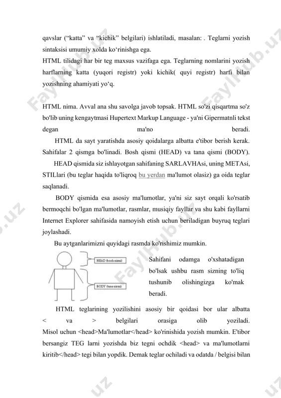 ) yoki kichik( quyi registr) harfi bilan yozishning ahamiyati yo‘q. html nima. avval ana shu savolga javob topsak. html so'zi qisqartma so'z bo'lib uning kengaytmasi hupertext markup language - ya'ni gipermatnli tekst degan ma'no beradi. html da sayt yaratishda asosiy qoidalarga albatta e'tibor berish kerak. sahifalar 2 qismga bo'linadi. bosh qismi (head) va tana qismi (body). head qismida siz ishlayotgan sahifaning sarlavhasi, uning metasi, stillari (bu teglar haqida to'liqroq bu yerdan ma'lumot olasiz) ga oida teglar saqlanadi. body qismida esa asosiy ma'lumotlar, ya'ni siz sayt orqali ko'rsatib bermoqchi bo'lgan ma'lumotlar, rasmlar, musiqiy fayllar va shu kabi fayllarni internet explorer sahifasida namoyish etish uchun beriladigan buyruq teglari joylashadi. bu aytganlarimizni quyidagi rasmda ko'rishimiz mumkin. sahifani odamga o'xshatadigan bo'lsak ushbu rasm sizning to'liq tushunib olishingizga ko'mak beradi. html teglarining yozilishini asosiy bir qoidasi bor ular albatta belgilari orasiga olib yoziladi. misol uchun ma'lumotlar ko'rinishida yozish mumkin. e'tibor bersangiz teg larni yozishda biz …