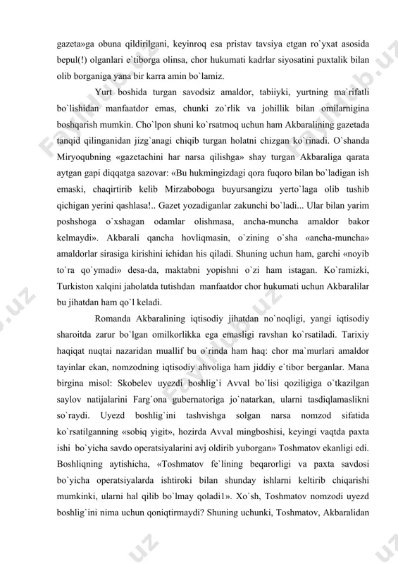edi. shu o`rinda yana bir hujjatga e`tiborni qaratmoqchimiz. andijon uyezdi hokimi polkovnik brezjiskiy yuqoridan jo`natilgan «mahalliy tilda gazeta chop etish va uni aholi o`rtasida tarqatish maqsadga muvofiqmi?» degan so`rovga: «ma`lum qilamanki, mahalliy tilda gazeta nashr qilish va uni aholi o`rtasida tarqatish mutlaqo zarurdir... mahalliy xalq orasida dushmanlarimiz — islomning zararli asoslarini targ`ib qiluvchi eshonlar va boshqa ruhoniylarning g`oyalarini emas, biz istagan g`oyalarni singdirish uchun yaxshi yo`lga qo`yilgan gazeta kerak...1»- deb javob bergan edi. avvallari mahalliy amaldorlar pristavlar tomonidan «tuzemnaya gazeta»ga obuna qildirilgani, keyinroq esa pristav tavsiya etgan ro`yxat asosida bepul(!) olganlari e`tiborga olinsa, chor hukumati kadrlar siyosatini puxtalik bilan olib borganiga yana bir karra amin bo`lamiz. yurt boshida turgan savodsiz amaldor, tabiiyki, yurtning ma`rifatli bo`lishidan manfaatdor emas, chunki zo`rlik va johillik bilan omilarnigina boshqarish mumkin. cho`lpon shuni ko`rsatmoq uchun ham akbaralining gazetada tanqid qilinganidan jizg`anagi chiqib turgan holatni chizgan ko`rinadi. o`shanda miryoqubning «gazetachini har narsa qilishga» shay turgan akbaraliga qarata …
