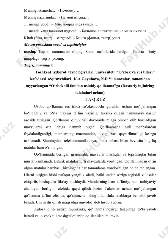hisoblayman – я считаю… mening fikrimcha… - помоему… mening nazarimda… - на мой взгляд… … menga yoqdi. – мне понравился (-лась)… … menda katta taassurot uyg‘otdi. - большое впечатление на меня оказала… kitob (film, teatr) …o‘rgatadi. - книга (фильм, театр) учит… mavzu yuzasidan savol va topshiriqlar 1- mashq. taqriz namunasini o‘qing. soha nashrlarida berilgan birorta ilmiy maqolaga taqriz yozing. taqriz namunasi: тоshkent axborot texnologiyalari universiteti “o‘zbek va rus tillari” kafedrasi o‘qituvchilari к.а.gayubova, n.d.yulanovalar tomonidan tayyorlangan “o‘zbek tili fanidan uslubiy qo‘llanma”ga (dasturiy injiniring talabalari uchun) т а q r i z ushbu qo‘llanma rus tilida so‘zlashuvchi guruhlar uchun mo‘ljallangan bo‘lib,oliy va o‘rta maxsus ta’lim vazirligi tavsiya qilgan namunaviy dastur asosida tuzilgan. qo‘llanma o‘quv yili davomida rejaga binoan olib boriladigan mavzularni o‘z ichiga qamrab olgan. qo‘llanmada turli manbalardan foydalanilganligi, matnlarning mazmundor, o‘ziga xos qaytarilmasligi ko‘zga tashlanadi. shuningdek, telekommunikatsiya, aloqa sohasi bilan bevosita bog‘liq matnlar ham o‘rin olgan. qo‘llanmada berilgan grammatik mavzular mashqlar …