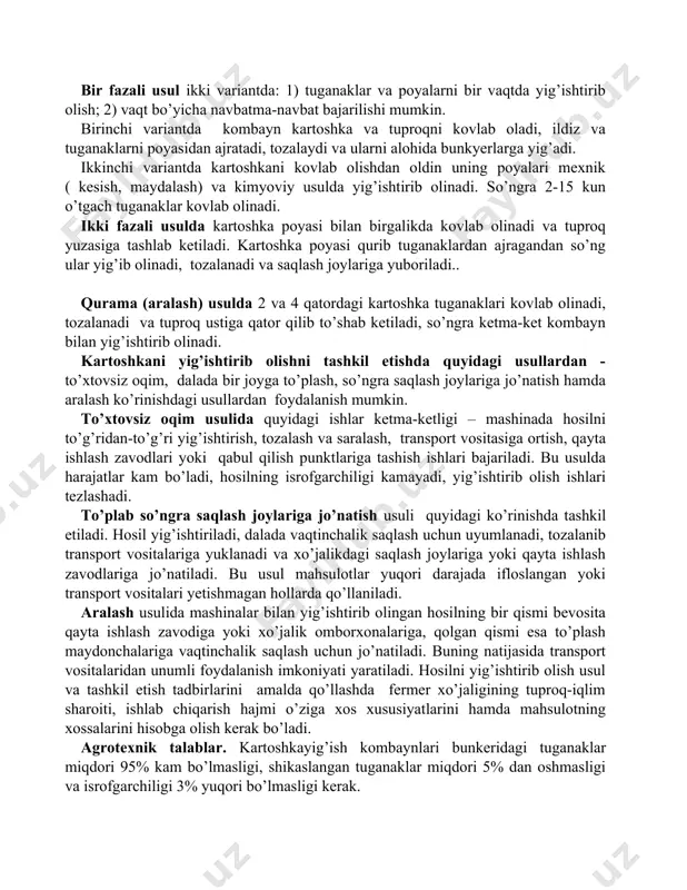 mkin. birinchi variantda kombayn kartoshka va tuproqni kovlab oladi, ildiz va tuganaklarni poyasidan ajratadi, tozalaydi va ularni alohida bunkyerlarga yig’adi. ikkinchi variantda kartoshkani kovlab olishdan oldin uning poyalari mexnik ( kesish, maydalash) va kimyoviy usulda yig’ishtirib olinadi. so’ngra 2-15 kun o’tgach tuganaklar kovlab olinadi. ikki fazali usulda kartoshka poyasi bilan birgalikda kovlab olinadi va tuproq yuzasiga tashlab ketiladi. kartoshka poyasi qurib tuganaklardan ajragandan so’ng ular yig’ib olinadi, tozalanadi va saqlash joylariga yuboriladi.. qurama (aralash) usulda 2 va 4 qatordagi kartoshka tuganaklari kovlab olinadi, tozalanadi va tuproq ustiga qator qilib to’shab ketiladi, so’ngra ketma-ket kombayn bilan yig’ishtirib olinadi. kartoshkani yig’ishtirib olishni tashkil etishda quyidagi usullardan - to’xtovsiz oqim, dalada bir joyga to’plash, so’ngra saqlash joylariga jo’natish hamda aralash ko’rinishdagi usullardan foydalanish mumkin. to’xtovsiz oqim usulida quyidagi ishlar ketma-ketligi – mashinada hosilni to’g’ridan-to’g’ri yig’ishtirish, tozalash va saralash, transport vositasiga ortish, qayta ishlash zavodlari yoki qabul qilish punktlariga tashish ishlari bajariladi. bu usulda …