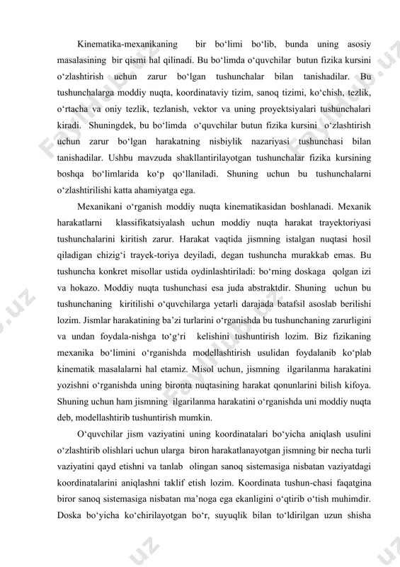va oniy tezlik, tezlanish, vektor va uning proyektsiyalari tushunchalari kiradi. shuningdek, bu bo‘limda o‘quvchilar butun fizika kursini o‘zlashtirish uchun zarur bo‘lgan harakatning nisbiylik nazariyasi tushunchasi bilan tanishadilar. ushbu mavzuda shakllantirilayotgan tushunchalar fizika kursining boshqa bo‘limlarida ko‘p qo‘llaniladi. shuning uchun bu tushunchalarni o‘zlashtirilishi katta ahamiyatga ega. mexanikani o‘rganish moddiy nuqta kinematikasidan boshlanadi. mexanik harakatlarni klassifikatsiyalash uchun moddiy nuqta harakat trayektoriyasi tushunchalarini kiritish zarur. harakat vaqtida jismning istalgan nuqtasi hosil qiladigan chizig‘i trayek-toriya deyiladi, degan tushuncha murakkab emas. bu tushuncha konkret misollar ustida oydinlashtiriladi: bo‘rning doskaga qolgan izi va hokazo. moddiy nuqta tushunchasi esa juda abstraktdir. shuning uchun bu tushunchaning kiritilishi o‘quvchilarga yetarli darajada batafsil asoslab berilishi lozim. jismlar harakatining ba’zi turlarini o‘rganishda bu tushunchaning zarurligini va undan foydala-nishga to‘g‘ri kelishini tushuntirish lozim. biz fizikaning mexanika bo‘limini o‘rganishda modellashtirish usulidan foydalanib ko‘plab kinematik masalalarni hal etamiz. misol uchun, jismning ilgarilanma harakatini yozishni o‘rganishda uning bironta nuqtasining harakat qonunlarini bilish kifoya. shuning uchun …