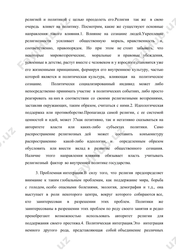 е, моральные и правовые убеждения, усвоенные в детстве, растут вместе с человеком и у взрослого становятся уже его жизненными принципами, формируя его внутреннюю культуру, частью которой является и политическая культура, влияющая на политическое сознание. политически социализированный индивид может либо непосредственно принимать участие в политических событиях, либо просто реагировать на них в соответствии со своими религиозными воззрениями, заставляя окружающих, таким образом, считаться с ними.2. идеологическая поддержка или противоборство.пропаганда самой религии, с ее системой ценностей и идей, может 37как позитивно, так и негативно сказываться на авторитете власти или каких-либо субъектах политики. само распространение религиозных дей может составить конъюнктуру распространению какой-либо идеологии, и определенным образом обусловить или внести вклад в развитие общественного сознания. наличие этого направления влияния обязывает власть учитывать религиозный фактор во внутренней политике государства. 3. проблемная интеграция.в силу того, что религия предопределяет внимание к таким глобальным проблемам, как поддержание мира, борьба с голодом, особо опасными болезнями, экология, демография и т.д., она …