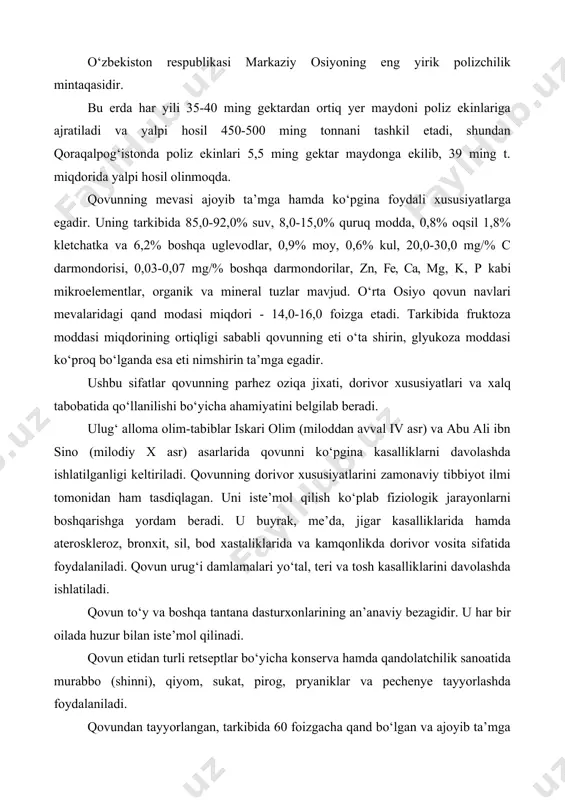 i va yalpi hosil 450-500 ming tonnani tashkil etadi, shundan qoraqalpog‘istonda poliz ekinlari 5,5 ming gektar maydonga ekilib, 39 ming t. miqdorida yalpi hosil olinmoqda. qovunning mevasi ajoyib ta’mga hamda ko‘pgina foydali xususiyatlarga egadir. uning tarkibida 85,0-92,0% suv, 8,0-15,0% quruq modda, 0,8% oqsil 1,8% kletchatka va 6,2% boshqa uglevodlar, 0,9% moy, 0,6% kul, 20,0-30,0 mg/% c darmondorisi, 0,03-0,07 mg/% boshqa darmondorilar, zn, fe, ca, mg, k, p kabi mikroelementlar, organik va mineral tuzlar mavjud. o‘rta osiyo qovun navlari mevalaridagi qand modasi miqdori - 14,0-16,0 foizga etadi. tarkibida fruktoza moddasi miqdorining ortiqligi sababli qovunning eti o‘ta shirin, glyukoza moddasi ko‘proq bo‘lganda esa eti nimshirin ta’mga egadir. ushbu sifatlar qovunning parhez oziqa jixati, dorivor xususiyatlari va xalq tabobatida qo‘llanilishi bo‘yicha ahamiyatini belgilab beradi. ulug‘ alloma olim-tabiblar iskari olim (miloddan avval iv asr) va abu ali ibn sino (milodiy x asr) asarlarida qovunni ko‘pgina kasalliklarni davolashda ishlatilganligi keltiriladi. qovunning dorivor xususiyatlarini zamonaviy tibbiyot …