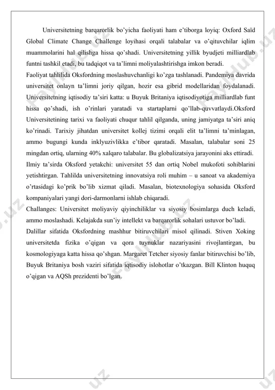 muzeylari, shu jumladan bodleian kutubxonasi, dunyodagi eng yiriklardan biri hisoblanadi.bugungi faoliyatda tadqiqotlar markaziy o’rinni egallaydi. universitetda minglab tadqiqotchilar ishlaydi, ular global muammolarni hal qilishga qaratilgan loyihalarda qatnashadi. masalan, iqlim o’zgarishi, sun’iy intellekt va sog’liqni saqlash sohalari ustuvor. 2025-yilda oksford tadqiqotchilari royal society of chemistry mukofotlarini qo’lga kiritgan, ular toza energiya va elektrlashtirilgan kelajak uchun asosiy ishlar olib borgan. universitetda doimiy ta’lim bo’limi mavjud bo’lib, u to’liq vaqtli talabalar tashqarisidagi shaxslarga ta’lim beradi. oksford university press esa dunyodagi eng yirik universitet nashriyotlaridan biri bo’lib, ilmiy adabiyotlarni chop etadi.oksfordning xalqaro faoliyati kuchli: universitet ko’plab mamlakatlar bilan hamkorlik qiladi, masalan, afrika va osiyoda tadqiqot loyihalari olib boradi. 2025-yilda universitet faxriy darajalar berish marosimida nobel mukofoti sohiblari va olimpiya chempionlarini taqdirlagan. universitetning barqarorlik bo’yicha faoliyati ham e’tiborga loyiq: oxford saïd global climate change challenge loyihasi orqali talabalar va o’qituvchilar iqlim muammolarini hal qilishga hissa qo’shadi. universitetning yillik byudjeti milliardlab funtni tashkil etadi, bu tadqiqot …