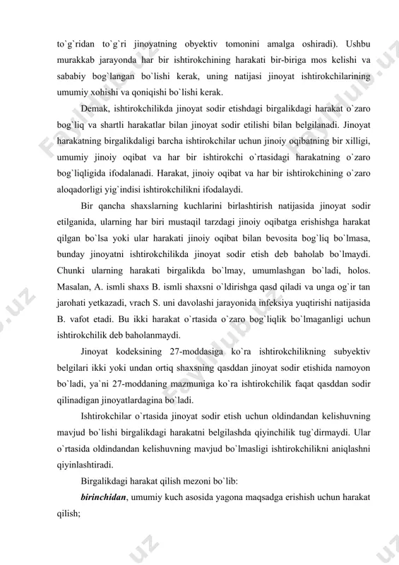 dagina bo`ladi. ishtirokchilar o`rtasida jinoyat sodir etish uchun oldindandan kelishuvning mavjud bo`lishi birgalikdagi harakatni belgilashda qiyinchilik tug`dirmaydi. ular o`rtasida oldindandan kelishuvning mavjud bo`lmasligi ishtirokchilikni aniqlashni qiyinlashtiradi. birgalikdagi harakat qilish mezoni bo`lib: birinchidan, umumiy kuch asosida yagona maqsadga erishish uchun harakat qilish; ikkinchidan, boshqa ishtirokchilarning yagona umumiy natijaga erishishga qaratilgan harakatini bilish va hisobga olish xizmat qiladi. jinoyat sodir etishda bir qancha shaxslarning ishtiroki obyektiv vaziyatlarni birgalikda kuch ishlatish asosida natijaga erishish, shuningdek,, subyektiv vaziyat--ishtirokchilarning harakatini birlashganligi va kuchlarni birlashtirish asosida yagona maqsadga erishishga qaratilganligini bilishni o`z ichiga oladi. birgalikdagi ishtirokchilar uchun umumiy bo`lgan muayyan natijaga erishish uchun harakat qilish ishtirokchilar kuchining birlashganligini bildiradi. shaxslarning birlashishi jinoiy natijaga oson erishish zaruriyatidan kelib chiqadi. subyektiv mezoning ikkinchi belgisi ishtirokchilar bir-birining harakatini oldindandan bilganligini anglatadi. ishtirokchilikning subyektiv mezoni ishtirokchilarning o`zaro xabardorligi va kelishgan holda harakat qilishi bilan xususiyatlanadi. o`zaro xabardorlik shu bilan xususiyatlanadiki, jinoyat sodir etishdagi barcha ishtirokchilarning birinchidan, jinoyatni birgalikda sodir etganligi, …
