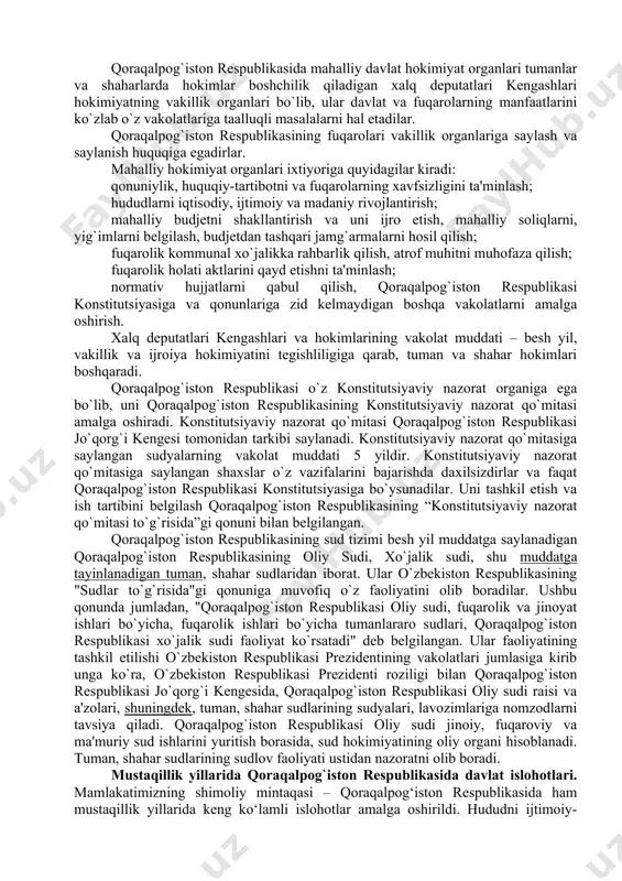 nda o’zbekiston respublikasi konstitutsiyasi bilan bir vaqtda qoraqalpog’iston oliy kengashining 1993-yil 9-apreldagi 12-chaqiriq 12-sessiyasida qabul qilingan qoraqalpog’iston konstitutsiyasiga amal qilinadi. qoraqalpog`iston respublikasi jo`qorg`i kengesi oliy davlat vakillik organi bo`lib, qonun chiqaruvchi hokimiyatni amalga oshiradi. qoraqalpog`iston respublikasining jo`qorg`i kengesi hududiy saylov okruglari bo`yicha ko`p partiyaviylik asosida besh yil muddatda saylanadigan 75 nafar deputatdan iboratdir. qoraqalpog’iston respublikasi jo’qorg’i kengesi raisi qoraqalpog’iston respublikasining eng yuqori lavozimli shaxsi hisoblanadi. u bir vaqtning o’zida o’zbekiston respublikasi oliy majlis senati raisining o’rinbosari hamdir. qoraqalpog’iston respublikasi vazirlar kengashi davlat hokimiyatining oliy ijro etuvchi-boshqaruvchi organi hisoblanadi qoraqalpog`iston respublikasida mahalliy davlat hokimiyat organlari tumanlar va shaharlarda hokimlar boshchilik qiladigan xalq deputatlari kengashlari hokimiyatning vakillik organlari bo`lib, ular davlat va fuqarolarning manfaatlarini ko`zlab o`z vakolatlariga taalluqli masalalarni hal etadilar. qoraqalpog`iston respublikasining fuqarolari vakillik organlariga saylash va saylanish huquqiga egadirlar. mahalliy hokimiyat organlari ixtiyoriga quyidagilar kiradi: qonuniylik, huquqiy-tartibotni va fuqarolarning xavfsizligini ta'minlash; hududlarni iqtisodiy, ijtimoiy va madaniy rivojlantirish; mahalliy budjetni shakllantirish …