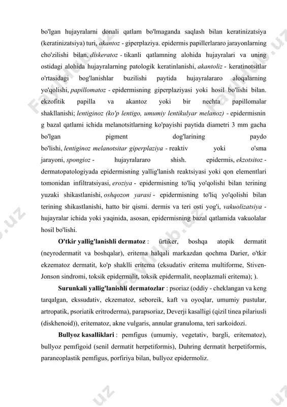 zatsiya) turi, akantoz - giperplaziya. epidermis papillerlararo jarayonlarning cho'zilishi bilan, diskeratoz - tikanli qatlamning alohida hujayralari va uning ostidagi alohida hujayralarning patologik keratinlanishi, akantoliz - keratinotsitlar o'rtasidagi bog'lanishlar buzilishi paytida hujayralararo aloqalarning yo'qolishi, papillomatoz - epidermisning giperplaziyasi yoki hosil bo'lishi bilan. ekzofitik papilla va akantoz yoki bir nechta papillomalar shakllanishi; lentiginoz (ko'p lentigo, umumiy lentikulyar melanoz) - epidermisning bazal qatlami ichida melanotsitlarning ko'payishi paytida diametri 3 mm gacha bo'lgan pigment dog'larining paydo bo'lishi, lentiginoz melanotsitar giperplaziya - reaktiv yoki o'sma jarayoni, spongioz - hujayralararo shish. epidermis, ekzotsitoz - dermatopatologiyada epidermisning yallig'lanish reaktsiyasi yoki qon elementlari tomonidan infiltratsiyasi, eroziya - epidermisning to'liq yo'qolishi bilan terining yuzaki shikastlanishi, oshqozon yarasi - epidermisning to'liq yo'qolishi bilan terining shikastlanishi, hatto bir qismi. dermis va teri osti yog'i, vakuolizatsiya - hujayralar ichida yoki yaqinida, asosan, epidermisning bazal qatlamida vakuolalar hosil bo'lishi. o'tkir yallig'lanishli dermatoz : ürtiker, boshqa atopik dermatit (neyrodermatit va boshqalar), eritema halqali markazdan …