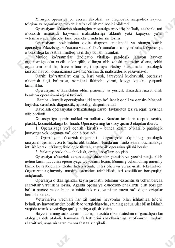 obini yaratadi, bu bilan xirurgiyaga anatomik asos yaratadi. rossiyada hayvonlarni davolash petr i davriga to’g’ri keladi. u birinchi marta kanovallar maktabini tashkil qiladi, keyinchalik institutlar va akademiyalar tashkil etiladi 1808- peterburg va moskvada; 1840 – varshavada; 1848 – derpt; 1851- xarkovda; 1973- kozonda. topografik anatomiya – hayvonni biror bir kismidagi to’qima va organlarni bir-biriga nisbatan joylashishini, chegaralarini, ularni teridagi proyeksiyalarni, yoshiga qarab o’zgaruvchanligini o’rgatadigan fan. topografik anatomiyani bilish xirurgga operasiya maydonida erkin va ishonchli harakt qilishga yordam beradi. shuning uchun operativ xirurgiya topografik anatomiya bilan uzviy boglangan. uning rivojlanishiga n.i.pirogov (1810-1881) katta xissa qushgan. topografik anatomiya asarida bu fan to’g’risida keng tushuncha bergan. operasiya so’zi lotin tilidan olinib opera - xarakat, ish, mehnat ma’nosini bildiradi. xirurgik operasiya bu asosan davolash va diagnostik maqsadida hayvon to’qima va organlariga mexanik ta’sir qilish ma’nosini bildiradi. operasiyani o’tkazish shundagina maqsadga muvofiq bo’ladi, qachonki uni o’tkazish natijasida hayvonni mahsuldorligi tiklanib yoki kupaysa, ya’ni veterinariyada iqtisodiy …