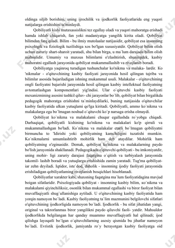 faoliyati davomida shakllantiradi, qobiliyat o'qituvchining individual imkoniyatlarini xarakterlaydi. bir xil sharoitda qobiliyatli o'qituvchilar o'z faoliyatlarida ham qobiliyati past kishilarga qaraganda ko'proq yutuqlarga erishadilar. qobiliyat shaxsning ham umumiy, ham maxsus rivojlanishida tezroq oldinga siljib borishini, uning ijrochilik va ijodkorlik faoliyatlarida eng yuqori natijalarga erishishini ta'minlaydi. qobiliyatli kishi mutaxassislikni tez egallay oladi va yuqori mahoratga erishadi hamda ishlab chiqarish, fan yoki madaniyatga yangilik kirita oladi. qobiliyat bilimdan farq qiladi. bilim - bu ilmiy mutolaalar natijasidir, qobiliyat esa insonning psixologik va fiziologik tuzilishiga xos bo'lgan xususiyatdir. qobiliyat bilim olish uchun zaruriy shart-sharoit yaratadi, shu bilan birga, u ma`lum darajada bilim olish mahsulidir. umumiy va maxsus bilimlarni o'zlashtirish, shuningdek, kasbiy mahoratni egallash jarayonida qobiliyat mukammallashib va rivojlanib boradi. qobiliyatga yaqinroq turadigan tushunchalar ko'nikma va malaka- lardir. ко 'nikmalar - o'qituvchining kasbiy faoliyati jarayonida hosil qilingan tajriba va bilimlar asosida bajariladigan ishning mukammal usuli. malakalar - o'qituvchining ongli faoliyatni bajarishi jarayonida hosil qilingan kasbiy intellektual …