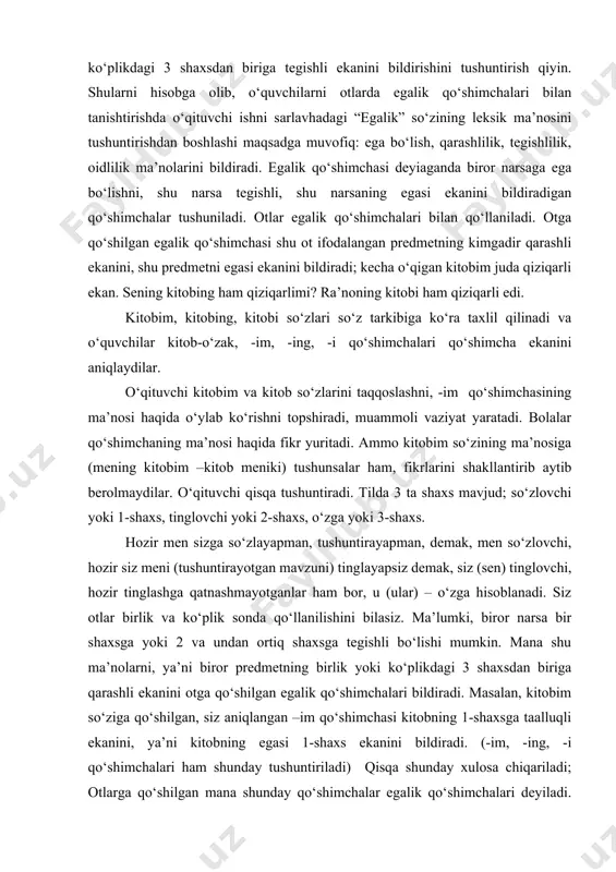 lumki, biror narsa bir shaxsga yoki 2 va undan ortiq shaxsga tegishli bo‘lishi mumkin. mana shu ma’nolarni, ya’ni biror predmetning birlik yoki ko‘plikdagi 3 shaxsdan biriga qarashli ekanini otga qo‘shilgan egalik qo‘shimchalari bildiradi. masalan, kitobim so‘ziga qo‘shilgan, siz aniqlangan –im qo‘shimchasi kitobning 1-shaxsga taalluqli ekanini, ya’ni kitobning egasi 1-shaxs ekanini bildiradi. (-im, -ing, -i qo‘shimchalari ham shunday tushuntiriladi) qisqa shunday xulosa chiqariladi; otlarga qo‘shilgan mana shunday qo‘shimchalar egalik qo‘shimchalari deyiladi. egalik qo‘shimchalari tegishlilik, egalik ma’nosini bildiradi. egalik qo‘shimchalari otlarga 2 xil variantda qo‘shiladi. oxiri unli bilan tugagan otlarga –m, -ng, -si, -miz, -ingiz, -si egalik qo‘shimchalari, oxiri undosh bilan tugagan otlarga –im, -ing, -i, -imiz, -ingiz, -i egalik qo‘shimchalari qo‘shiladi. shundan so‘ng o‘quvchilar “o‘zbek tili” darsligidagi qoidani o‘qiydilar. jadvalni taxlil qiladilar. o‘quvchilarga egalik qo‘shimchalari haqidagi ko‘nikmani shakllantirish uchun matndan egalik qo‘shimchasi bilan qo‘llangan otni topish uni tarkibiga ko‘ra taxlil qilib, egalik qo‘shimcha shaxs sonini aniqlash, matnda berilgan otga tushirib qoldirilgan …