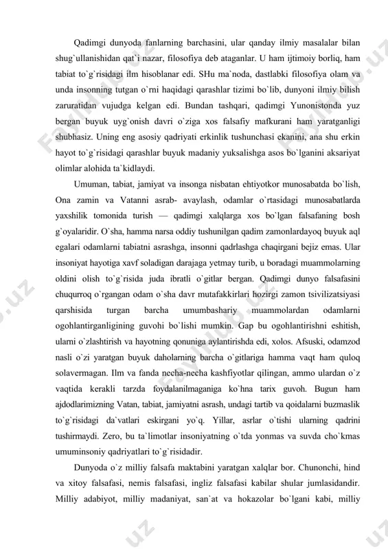 iyat hollarda idealizm va materializm, din va fan yonma-yon turadi. shuni qayd etish lozimki, xviii asr falsafasi avvalo ma`rifat falsafasi sifatida rivojlangan; qomuslar va lug`atlar, pamfletlar va boshqa nashrlarda ilmiy va falsafiy g`oyalar keng ommaga tushunarli tarzda atroflicha bayon etilgan. qadimgi dunyoda fanlarning barchasini, ular qanday ilmiy masalalar bilan shug`ullanishidan qat`i nazar, filosofiya deb ataganlar. u ham ijtimoiy borliq, ham tabiat to`g`risidagi ilm hisoblanar edi. shu ma`noda, dastlabki filosofiya olam va unda insonning tutgan o`rni haqidagi qarashlar tizimi bo`lib, dunyoni ilmiy bilish zaruratidan vujudga kelgan edi. bundan tashqari, qadimgi yunonistonda yuz bergan buyuk uyg`onish davri o`ziga xos falsafiy mafkurani ham yaratganligi shubhasiz. uning eng asosiy qadriyati erkinlik tushunchasi ekanini, ana shu erkin hayot to`g`risidagi qarashlar buyuk madaniy yuksalishga asos bo`lganini aksariyat olimlar alohida ta`kidlaydi. umuman, tabiat, jamiyat va insonga nisbatan ehtiyotkor munosabatda bo`lish, ona zamin va vatanni asrab- avaylash, odamlar o`rtasidagi munosabatlarda yaxshilik tomonida turish — qadimgi xalqlarga xos bo`lgan …