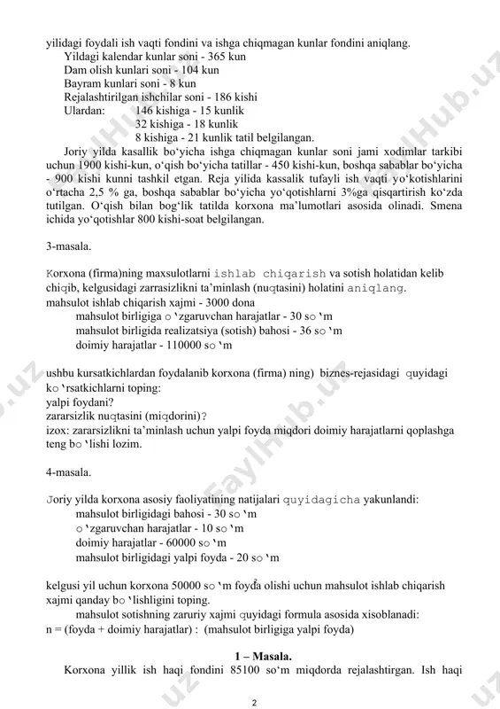 ildagi kalendar kunlar soni - 365 kun dam olish kunlari soni - 104 kun bayram kunlari soni - 8 kun rejalashtirilgan ishchilar soni - 186 kishi ulardan: 146 kishiga - 15 kunlik 32 kishiga - 18 kunlik 8 kishiga - 21 kunlik tatil belgilangan. joriy yilda kasallik bo‘yicha ishga chiqmagan kunlar soni jami xodimlar tarkibi uchun 1900 kishi-kun, o‘qish bo‘yicha tatillar - 450 kishi-kun, boshqa sabablar bo‘yicha - 900 kishi kunni tashkil etgan. reja yilida kassalik tufayli ish vaqti yo‘kotishlarini o‘rtacha 2,5 % ga, boshqa sabablar bo‘yicha yo‘qotishlarni 3%ga qisqartirish ko‘zda tutilgan. o‘qish bilan bog‘lik tatilda korxona ma’lumotlari asosida olinadi. smena ichida yo‘qotishlar 800 kishi-soat belgilangan. 3-masala. korxona (firma)ning maxsulotlarni ishlab chiqarish va sotish holatidan kelib chiqib, kelgusidagi zarrasizlikni ta’minlash (nuqtasini) holatini aniqlang. mahsulot ishlab chiqarish xajmi - 3000 dona mahsulot birligiga o‘zgaruvchan harajatlar - 30 so‘m mahsulot birligida realizatsiya (sotish) bahosi - 36 so‘m doimiy harajatlar - 110000 so‘m …