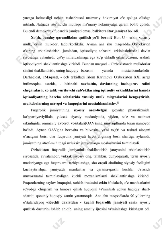 vqei va huquqlarini mustahkamlash».96 fuqarolik jamiyatining siyosiy asos-belgisi g'oyalar plyuralizmida, ko'ppartiyaviylikda, yuksak siyosiy madaniyatda, vijdon, so'z va matbuot erkinligida, ommaviy axborot vositalari(oav)ning mustaqilligida teran namoyon bo'ladi. aynan oavgina bevosita va bilvosita, ya'ni to'g'ri va teskari aloqani o'rnatgani bois, ular fuqarolik jamiyati hayotiyligining bosh shartiga aylanadi, jamiyatning atrof-muhitdagi uzluksiz jarayonlarga moslashuvini ta'minlaydi. o'zbekiston fuqarolik jamiyatini shakllantirish jarayonini erkinlashtirish siyosatida, avvalambor, yuksak siyosiy ong, tafakkur, dunyoqarash, teran siyosiy madaniyatga ega fuqarolarni tarbiyalashga, shu orqali aholining siyosiy faolligini kuchaytirishga, jamiyatda manfaatlar va qarama-qarshi kuchlar o'rtasida muvozanatni ta'minlaydigan kuchli mexanizmlarni shakllantirishga kirishdi. fuqarolarning saylov huquqini, xohish-irodasini erkin ifodalash, o'z manfaatlarini ro'yobga chiqarish va himoya qilish huquqini ta'minlash uchun haqiqiy shart-sharoit, qonuniy-huquqiy zamin yaratmoqda. ana shu maqsadlarda 90-yillarning o'rtalaridayoq «kuchli davlatdan - kuchli fuqarolik jamiyati sari» siyosiy qurilish dasturini ishlab chiqib, uning amaliy ijrosini ta'minlashga kirishgan edi. amaliy samara bugun aniq ko'zga tashlanadi: jamiyatda ko'ppartiyaviylik yuzaga keldi, siyosiy plyuralizm yo'lga qo'yildi, ommaviy axborot vositalarini yanada …