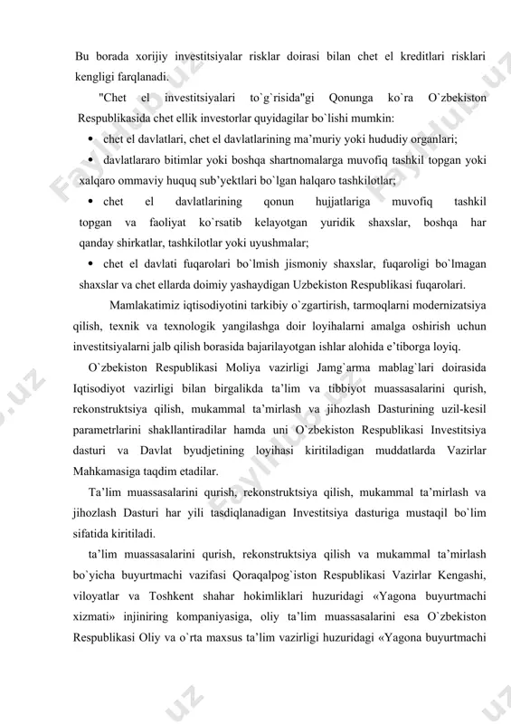 lari bilan qaytarishni talab etadigan chet el kreditlari va qarzlariga taalukli. chunki, chet el kreditlari va halqaro moliya institutlari qarzlari ma’lum vaqt o`tgach asosiy qarz bilan birga belgilangan foizlarining qaytarilishini talab etadi. chetdan jalb etiladigan xorijiy investitsiyalar bilan chet eldan kiritiladigan kreditlarning o`ziga xos farqlari mavjuddir. bu borada xorijiy investitsiyalar risklar doirasi bilan chet el kreditlari risklari kengligi farqlanadi. "chet el investitsiyalari to`g`risida"gi qonunga ko`ra o`zbekiston respublikasida chet ellik investorlar quyidagilar bo`lishi mumkin: · chet el davlatlari, chet el davlatlarining ma’muriy yoki hududiy organlari; · davlatlararo bitimlar yoki boshqa shartnomalarga muvofiq tashkil topgan yoki xalqaro ommaviy huquq sub’yektlari bo`lgan halqaro tashkilotlar; · chet el davlatlarining qonun hujjatlariga muvofiq tashkil topgan va faoliyat ko`rsatib kelayotgan yuridik shaxslar, boshqa har qanday shirkatlar, tashkilotlar yoki uyushmalar; · chet el davlati fuqarolari bo`lmish jismoniy shaxslar, fuqaroligi bo`lmagan shaxslar va chet ellarda doimiy yashaydigan uzbekiston respublikasi fuqarolari. mamlakatimiz iqtisodiyotini tarkibiy o`zgartirish, tarmoqlarni modernizatsiya qilish, texnik …