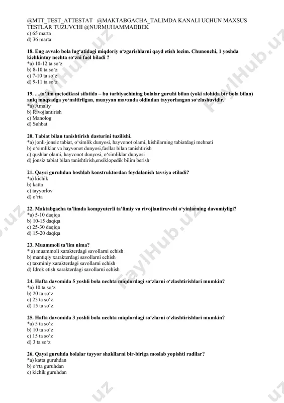 ktik o‘yinlar b) og‘zaki suxbat c) analogiya d) test topshiriqlari 15. tasviriy faoliyatga o‘rgatishning asosiy vazifasi...? *a) tevarak-atrofdagi borliqni tasavvur qilishga o‘rgatish; b) tasavvur asosida rasmni tasvirga tushirishga o‘rgatish; c) ertak asosida rasm chizishga o‘rgatish; d) berilgan rasmni tasvirga tushirishga o‘rgatish; 16. qurish – yasash mashg‘ulotlari qaysi guruhdan boshlab o‘tkaziladi? *a) kichik guruh b) katta guruh c) tayyorlov guruh d) o‘rta guruh 17. o‘rta guruhda ilk matematik tasavvurlarni shakllantirish mashg‘uloti 1 yilda necha marta o‘tkaziladi? *a) 36 marta b) 72 marta c) 65 marta d) 36 marta 18. eng avvalo bola lug‘atidagi miqdoriy o‘zgarishlarni qayd etish lozim. chunonchi, 1 yoshda kichkintoy nechta so‘zni faol biladi ? *a) 10-12 ta so‘z b) 8-10 ta so‘z c) 7-10 ta so‘z d) 9-11 ta so‘z 19. ....ta’lim metodikasi sifatida – bu tarbiyachining bolalar guruhi bilan (yoki alohida bir bola bilan) aniq maqsadga yo‘naltirilgan, muayyan mavzuda oldindan tayyorlangan so‘zlashuvidir. *a) amaliy b) rivojlantirish c) …