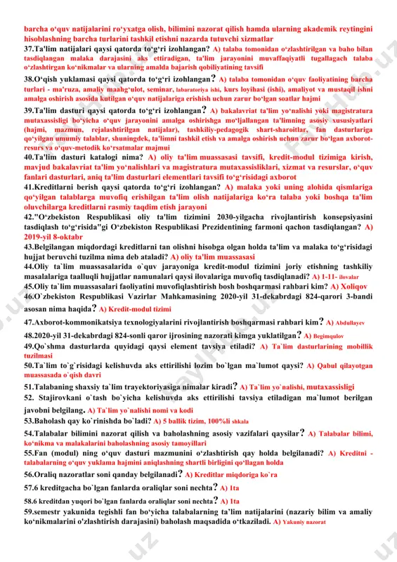 im elementlari 17.bir yoki bir nechta modullardan iborat ta'lim elementlaridan tashkil topgan ta'lim dasturi qaysi tuzilma tomonidan tasdiqlanadi? a) oliy ta'lim muassasasi kengashi tomonidan 18.oliy ta'lim muassasasi ta'lim dasturi katalogi va o‘qitish sharoiti to‘g‘risida batafsil ma'lumotlar hamda dolzarb axborotni oliy ta'lim muassasasi veb-sahifasiga o‘quv yili boshlanishidan qancha muddat avval joylashtirishi va e'lon qilib borishi belgilangan? a) kamida 1 oy avval 19.fanlarning ishchi dasturi nima deb ataladi? a) sillabus 20.o‘quv jarayonini rejalashtirish nechta bosqichda amalga oshiriladi? a) 6 ta 21.majburiy fanlar tarkibi va ularni o‘rganishga ajratiladigan kreditlar miqdori qaysi tuzilma tomonidan tasdiqlanadi? a) tayanch oliy ta'lim muassasasi tomonidan 22.tanlov fanlari tarkibi va ularni o‘rganishga ajratiladigan kreditlar miqdori qaysi tuzilma tomonidan tasdiqlanadi? a) oliy ta'lim muassasasi tomonidan 23.o‘quv yili davomiyligi necha haftaga to‘g‘ri keladi? a) 36 hafta 24.belgilangan o‘quv jarayonining necha haftasi attestatsiyalarga ajratiladi? a) 4 hafta 25.bakalavriat ta'lim yo‘nalishlari va magistratura mutaxassisliklarida talaba 1 semestrda qancha kredit to‘plashi kerakligi belgilab qo‘yilgan? …