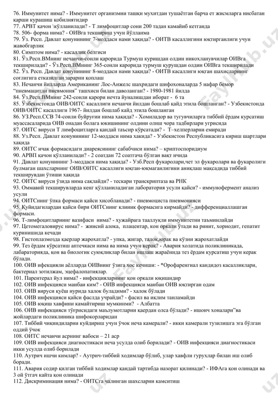 зоратига кимлар олинади? - ифа(+), иб(+) шахслар ва оив инфекцияли онадан туғилган чакалоклар 41. болалар оитс касаллигига қачон текширилади? - 18 ойликда 42. оив инфекциясида асосан қайси қон хужайралар зарарланади? - т-лимфоцитлар 43. беморларни ижтимоий химоялаш деганда нимани тушунасиз? - инсоний муносабат,бепул даволаниш,1 ёшга тўлмаган бўлса болалик пенсияси олиш, иш билан таъминлаш 44. оитсга хос клиник белгилар: - оитсга хос алохида белгилар бўлмайди 45. иб усули нимани аниқлайди ? - бунда махсус оксилларга нисбатан пайдо бўладиган специфик антителолар аниқланади 46. “д”назоратига кимлар олинади? - ифа (+),иб (+), гумон шахслар 47. оив оитс касаллигининг парентериал йул билан юқишини олдини олиш чоралари: - қон ва қон махсулотлари қуйишни чегаралаш. бир марта ишлатиладиган асбоб анжомлардан фойдаланишда зарарсизлантириш коидаларига тўла риоя қилиш 48. кандай шахслар донор бўлиши мумкин эмас? - ифа,иб(+) натижали шахслар,қамоқдан чиқганлар, чет эл фуқаролари 49. давлат қонунининг 13-моддаси нима хақида? - оитв билан касалланишнинг олдини олиш туғрисидаги қонун хужжатларини бузганлик учун …