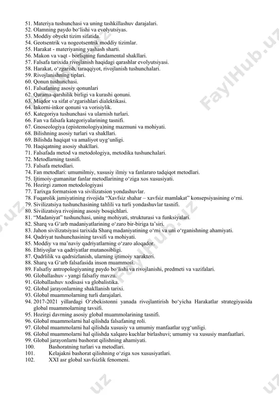 istika, sxolastika. 38. nominalizm va realizm. foma akvinskiy ta’limoti. 39. g‘arb uyg‘onish davri va falsafiy tafakkurning rivojlanish xususiyatlari. 40. yangi va eng yangi davr falsafasining ustuvor yo‘nalishlari. 41. yangi davr ingliz falsafasi 42. yangi davr fransuz falsafasi 43. yangi davr nemis falsafasi 44. xx-xxi asr g‘arb falsafasining oqimlari. 45. borliq tushunchasining tahlili. falsafa tarixida borliq muammosi. 46. borliq va yo‘qliq dialektikasi. 47. borliq shakllarining tasnifi: tabiat borlig‘i va ma’naviy borliq. 48. ijtimoiy borliq va inson borlig‘i. 49. virtual borliq tushunchasi. 50. substantsiya va substrat tushunchalari. 51. materiya tushunchasi va uning tashkillashuv darajalari. 52. olamning paydo bo‘lishi va evolyutsiyas. 53. moddiy obyekt tizim sifatida. 54. geotsentrik va nogeotsentrik moddiy tizimlar. 55. harakat - materiyaning yashash sharti. 56. makon va vaqt - borliqning fundamental shakllari. 57. falsafa tarixida rivojlanish haqidagi qarashlar evolyutsiyasi. 58. harakat, o‘zgarish, taraqqiyot, rivojlanish tushunchalari. 59. rivojlanishning tiplari. 60. qonun tushunchasi. 61. falsafaning asosiy qonunlari 62. qarama-qarshilik birligi va …