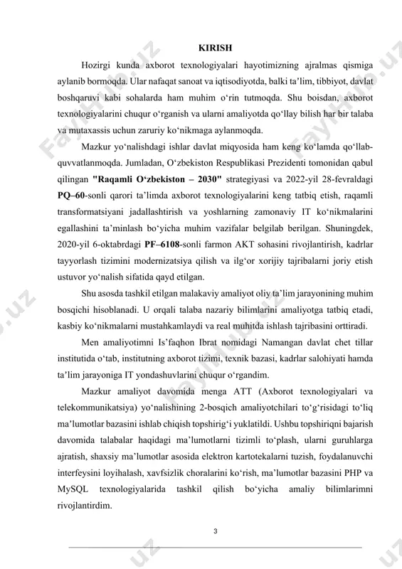 raqamli o‘zbekiston – 2030" strategiyasi va 2022-yil 28-fevraldagi pq–60-sonli qarori ta’limda axborot texnologiyalarini keng tatbiq etish, raqamli transformatsiyani jadallashtirish va yoshlarning zamonaviy it ko‘nikmalarini egallashini ta’minlash bo‘yicha muhim vazifalar belgilab berilgan. shuningdek, 2020-yil 6-oktabrdagi pf–6108-sonli farmon akt sohasini rivojlantirish, kadrlar tayyorlash tizimini modernizatsiya qilish va ilg‘or xorijiy tajribalarni joriy etish ustuvor yo‘nalish sifatida qayd etilgan. shu asosda tashkil etilgan malakaviy amaliyot oliy ta’lim jarayonining muhim bosqichi hisoblanadi. u orqali talaba nazariy bilimlarini amaliyotga tatbiq etadi, kasbiy ko‘nikmalarni mustahkamlaydi va real muhitda ishlash tajribasini orttiradi. men amaliyotimni is’faqhon ibrat nomidagi namangan davlat chet tillar institutida o‘tab, institutning axborot tizimi, texnik bazasi, kadrlar salohiyati hamda taʼlim jarayoniga it yondashuvlarini chuqur o‘rgandim. mazkur amaliyot davomida menga att (axborot texnologiyalari va telekommunikatsiya) yo‘nalishining 2-bosqich amaliyotchilari to‘g‘risidagi to‘liq maʼlumotlar bazasini ishlab chiqish topshirig‘i yuklatildi. ushbu topshiriqni bajarish davomida talabalar haqidagi ma’lumotlarni tizimli to‘plash, ularni guruhlarga ajratish, shaxsiy ma’lumotlar asosida elektron kartotekalarni tuzish, foydalanuvchi interfeysini loyihalash, …