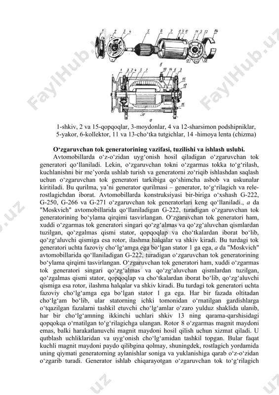 , 5-yakor, 6-kollektor, 11 va 13-cho‘tka tutgichlar, 14 -himoya lenta (chizma) o‘zgaruvchan tok generatorining vazifasi, tuzilishi va ishlash uslubi. avtomobillarda o‘z-o‘zidan uyg‘onish hosil qiladigan o‘zgaruvchan tok generatori qo‘llaniladi. lekin, o‘zgaruvchan tokni o‘zgarmas tokka to‘g‘rilash, kuchlanishni bir me’yorda ushlab turish va generatorni zo‘riqib ishlashdan saqlash uchun o‘zgaruvchan tok generatori tarkibiga qo‘shimcha asbob va uskunalar kiritiladi. bu qurilma, ya’ni generator qurilmasi – generator, to‘g‘rilagich va rele-rostlagichdan iborat. avtomobillarda konstruksiyasi bir-biriga o‘xshash g-222, g-250, g-266 va g-271 o‘zgaruvchan tok generatorlari keng qo‘llaniladi., a da "moskvich" avtomobillarida qo‘llaniladigan g-222, turadigan o‘zgaruvchan tok generatorining bo‘ylama qirqimi tasvirlangan. o‘zgaruvchan tok generatori ham, xuddi o‘zgarmas tok generatori singari qo‘zg‘almas va qo‘zg‘aluvchan qismlardan tuzilgan, qo‘zgalmas qismi stator, qopqoqlap va cho‘tkalardan iborat bo‘lib, qo‘zg‘aluvchi qismiga esa rotor, ilashma halqalar va shkiv kiradi. bu turdagi tok generatori uchta fazoviy cho‘lg‘amga ega bo‘lgan stator 1 ga ega, a da "moskvich" avtomobillarida qo‘llaniladigan g-222, turadigan o‘zgaruvchan tok generatorining bo‘ylama qirqimi tasvirlangan. o‘zgaruvchan …